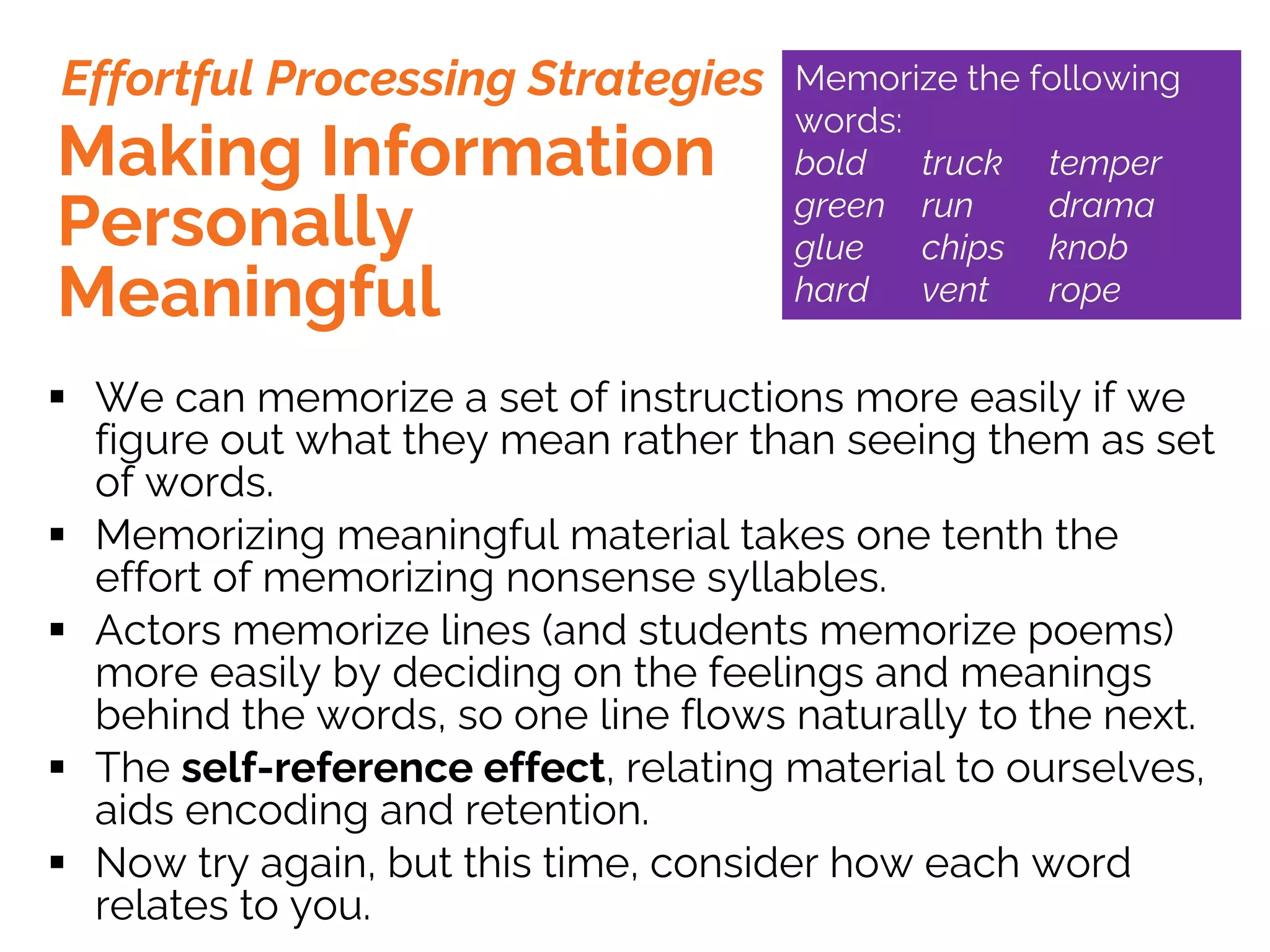 § We can memorize a set of instructions more easily if we
figure out what they mean rather than seeing them as set
of words.
§ Memorizing meaningful material takes one tenth the
effort of memorizing nonsense syllables.
§ Actors memorize lines (and students memorize poems)
more easily by deciding on the feelings and meanings
behind the words, so one line flows naturally to the next.
§ The self-reference effect, relating material to ourselves,
aids encoding and retention.
§ Now try again, but this time, consider how each word
relates to you.
Making Information
Personally
Meaningful
Effortful Processing Strategies Memorize the following
words:
bold truck temper
green run drama
glue chips knob
hard vent rope
 