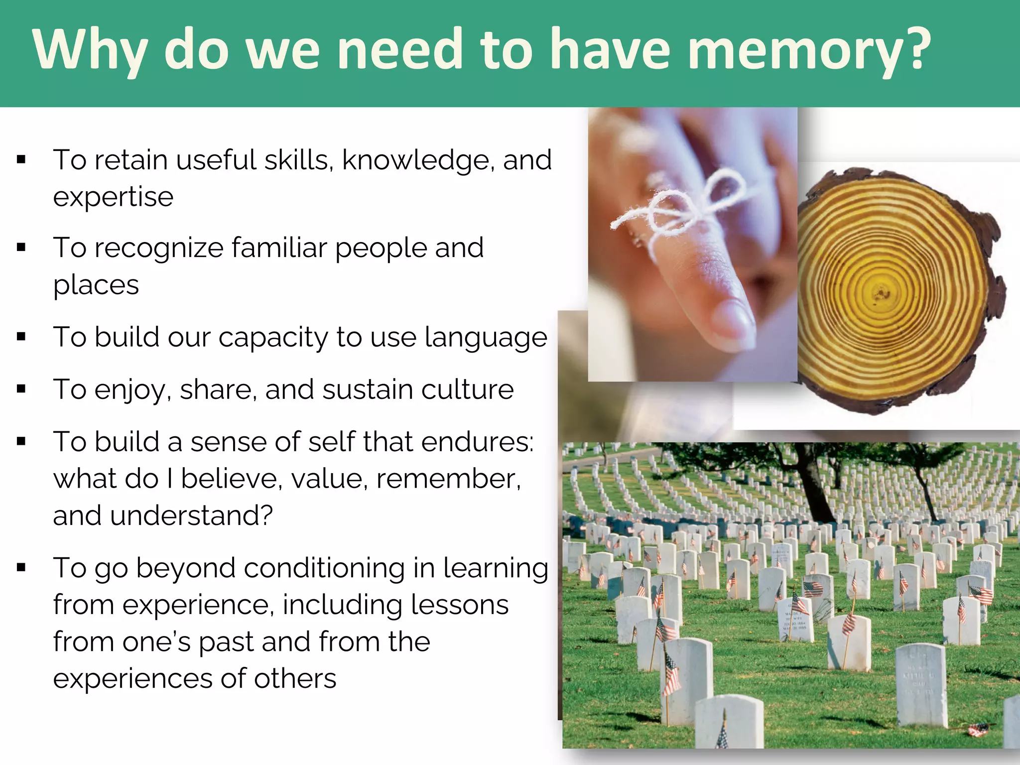 § To retain useful skills, knowledge, and
expertise
§ To recognize familiar people and
places
§ To build our capacity to use language
§ To enjoy, share, and sustain culture
§ To build a sense of self that endures:
what do I believe, value, remember,
and understand?
§ To go beyond conditioning in learning
from experience, including lessons
from one’s past and from the
experiences of others
Why do we need to have memory?
 