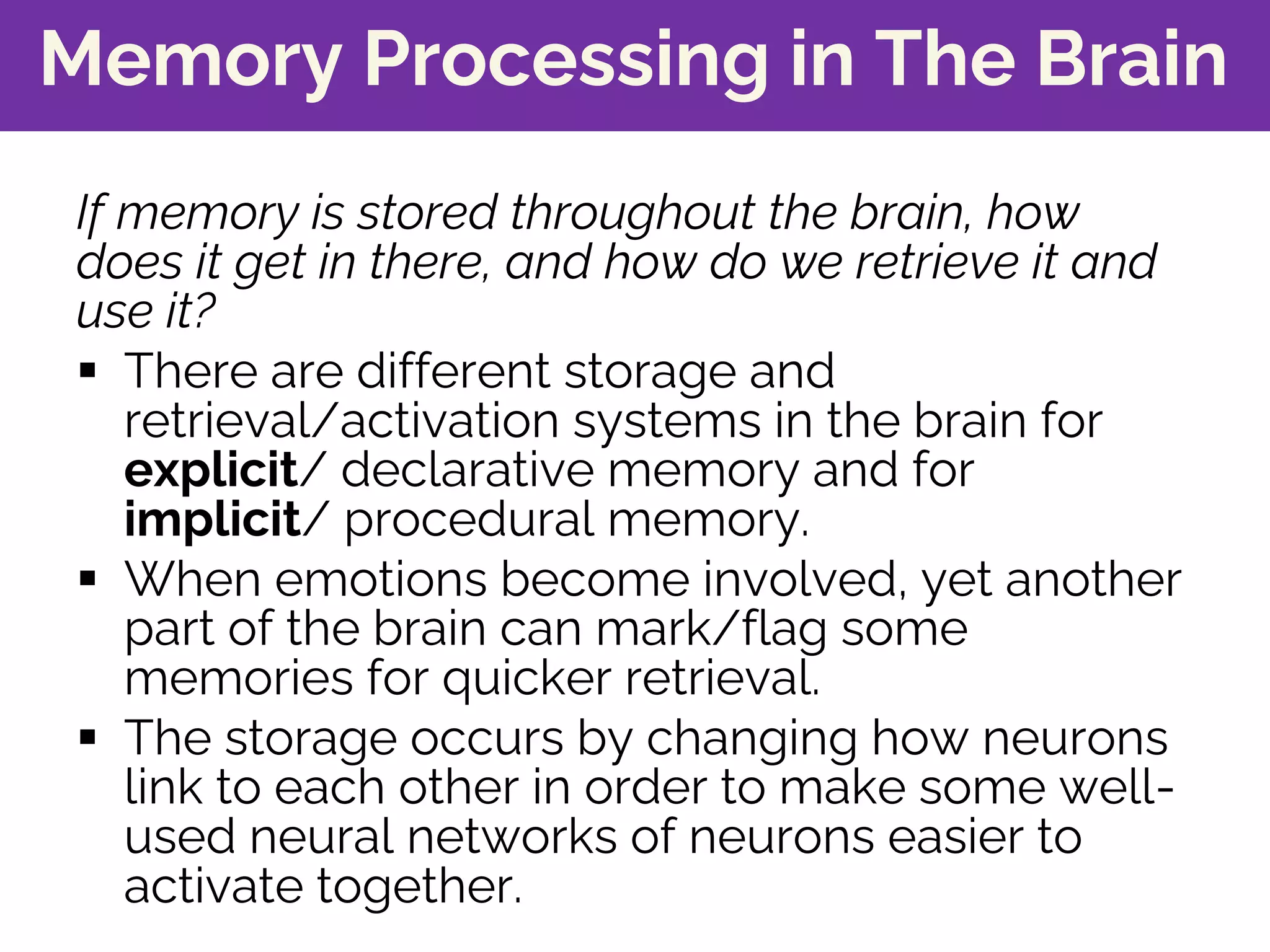 Memory Processing in The Brain
If memory is stored throughout the brain, how
does it get in there, and how do we retrieve it and
use it?
§ There are different storage and
retrieval/activation systems in the brain for
explicit/ declarative memory and for
implicit/ procedural memory.
§ When emotions become involved, yet another
part of the brain can mark/flag some
memories for quicker retrieval.
§ The storage occurs by changing how neurons
link to each other in order to make some well-
used neural networks of neurons easier to
activate together.
 