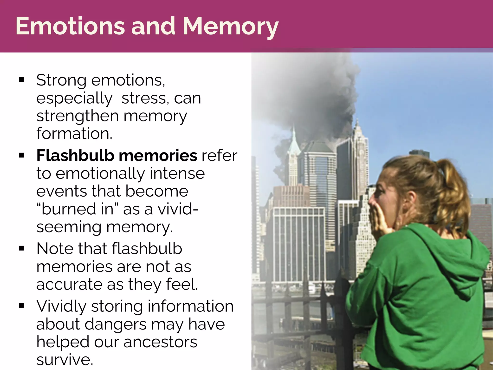 Emotions and Memory
§ Strong emotions,
especially stress, can
strengthen memory
formation.
§ Flashbulb memories refer
to emotionally intense
events that become
“burned in” as a vivid-
seeming memory.
§ Note that flashbulb
memories are not as
accurate as they feel.
§ Vividly storing information
about dangers may have
helped our ancestors
survive.
 