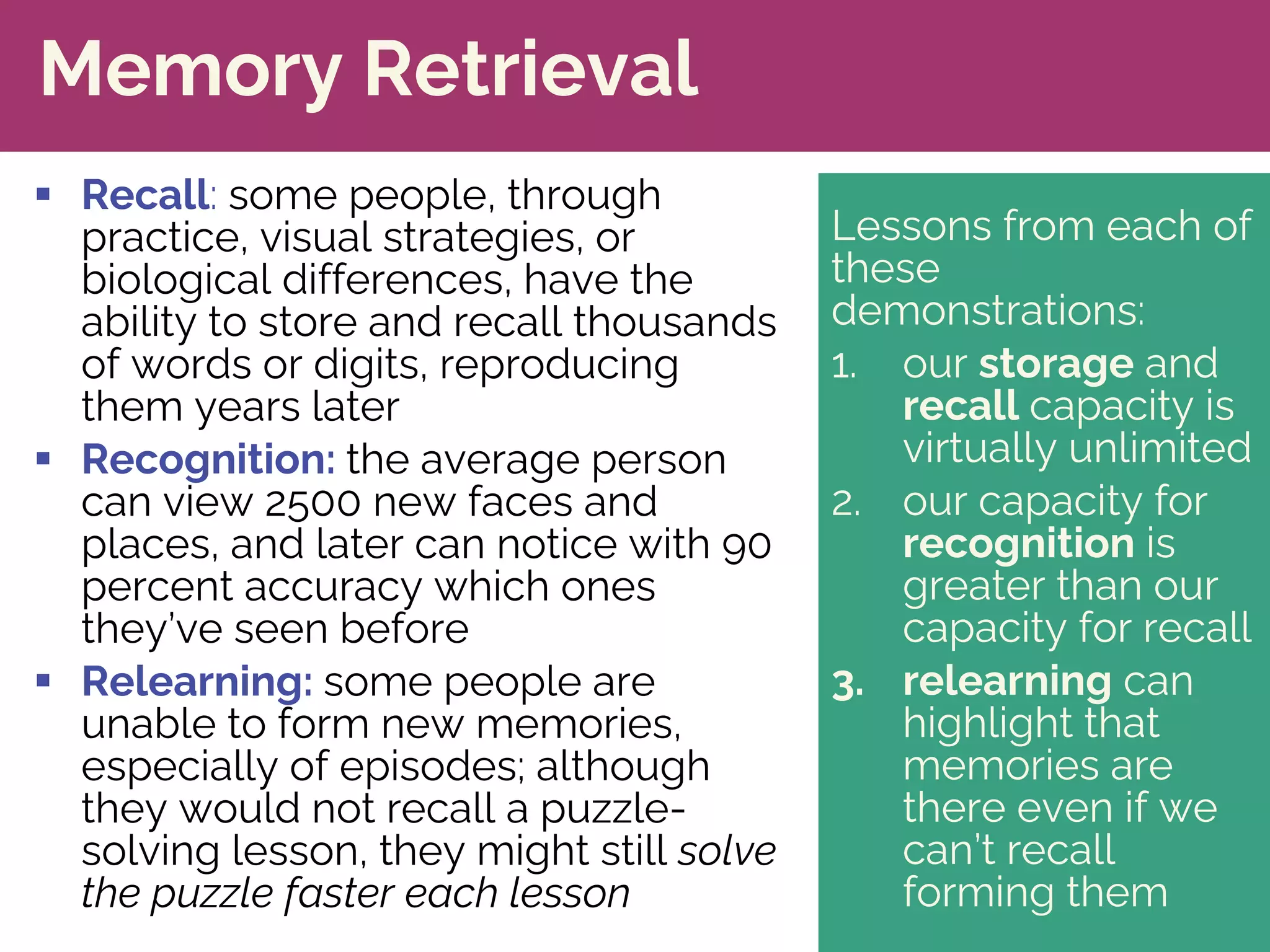 Lessons from each of
these
demonstrations:
1. our storage and
recall capacity is
virtually unlimited
2. our capacity for
recognition is
greater than our
capacity for recall
3. relearning can
highlight that
memories are
there even if we
can’t recall
forming them
Memory Retrieval
§ Recall: some people, through
practice, visual strategies, or
biological differences, have the
ability to store and recall thousands
of words or digits, reproducing
them years later
§ Recognition: the average person
can view 2500 new faces and
places, and later can notice with 90
percent accuracy which ones
they’ve seen before
§ Relearning: some people are
unable to form new memories,
especially of episodes; although
they would not recall a puzzle-
solving lesson, they might still solve
the puzzle faster each lesson
 