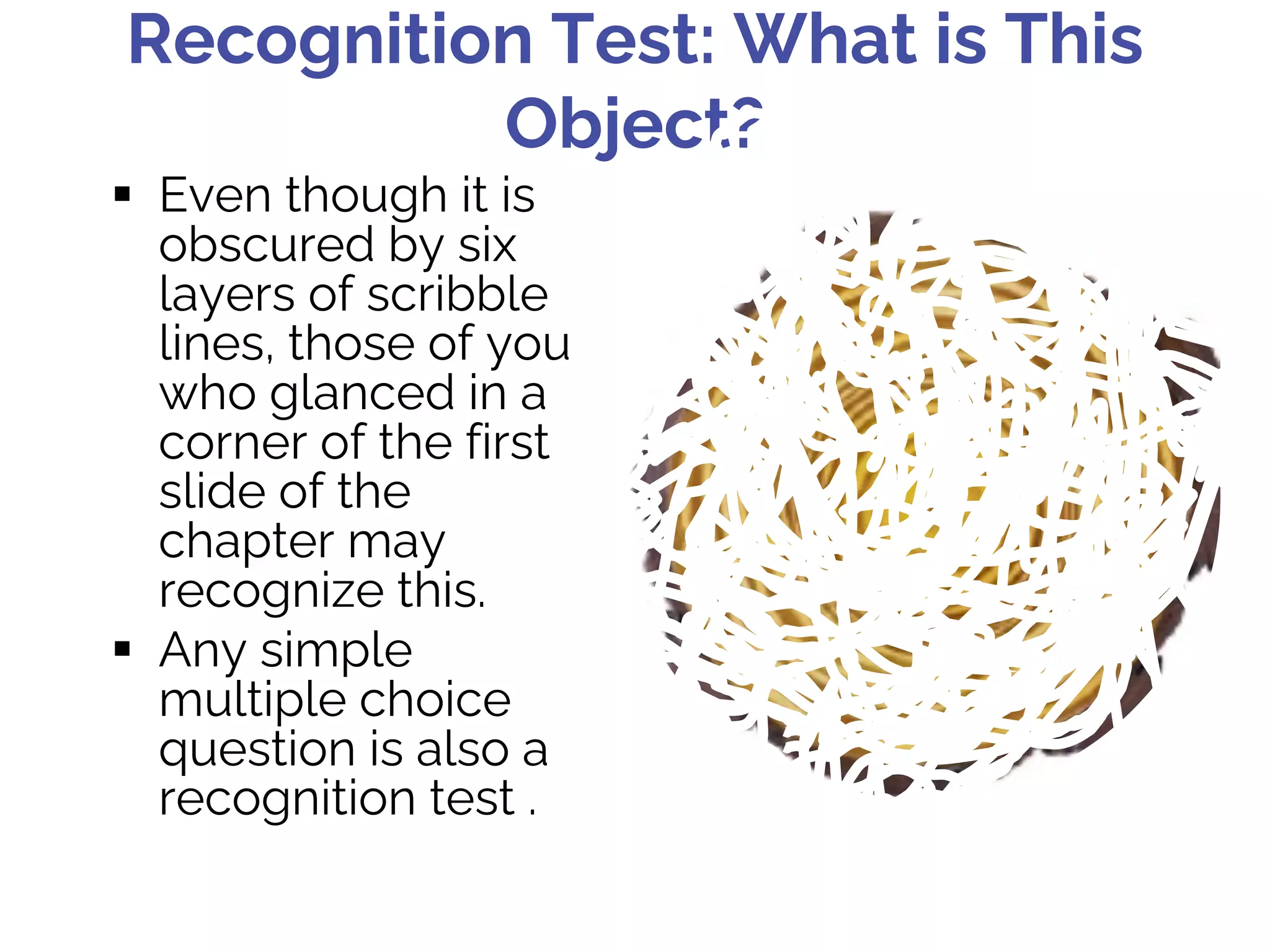 Recognition Test: What is This
Object?
§ Even though it is
obscured by six
layers of scribble
lines, those of you
who glanced in a
corner of the first
slide of the
chapter may
recognize this.
§ Any simple
multiple choice
question is also a
recognition test .
 