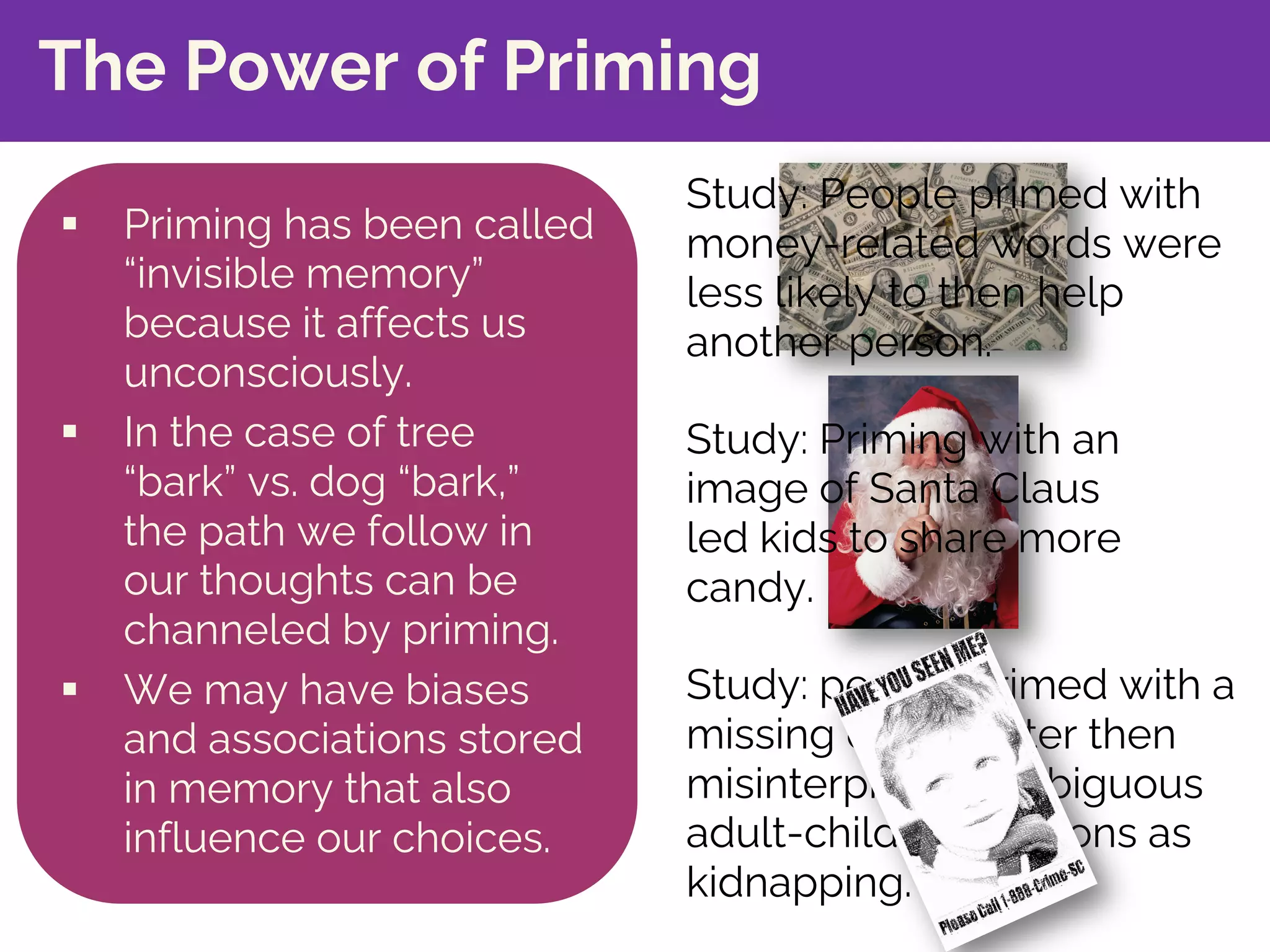 Study: people primed with a
missing child poster then
misinterpreted ambiguous
adult-child interactions as
kidnapping.
The Power of Priming
§ Priming has been called
“invisible memory”
because it affects us
unconsciously.
§ In the case of tree
“bark” vs. dog “bark,”
the path we follow in
our thoughts can be
channeled by priming.
§ We may have biases
and associations stored
in memory that also
influence our choices.
Study: People primed with
money-related words were
less likely to then help
another person.
Study: Priming with an
image of Santa Claus
led kids to share more
candy.
 