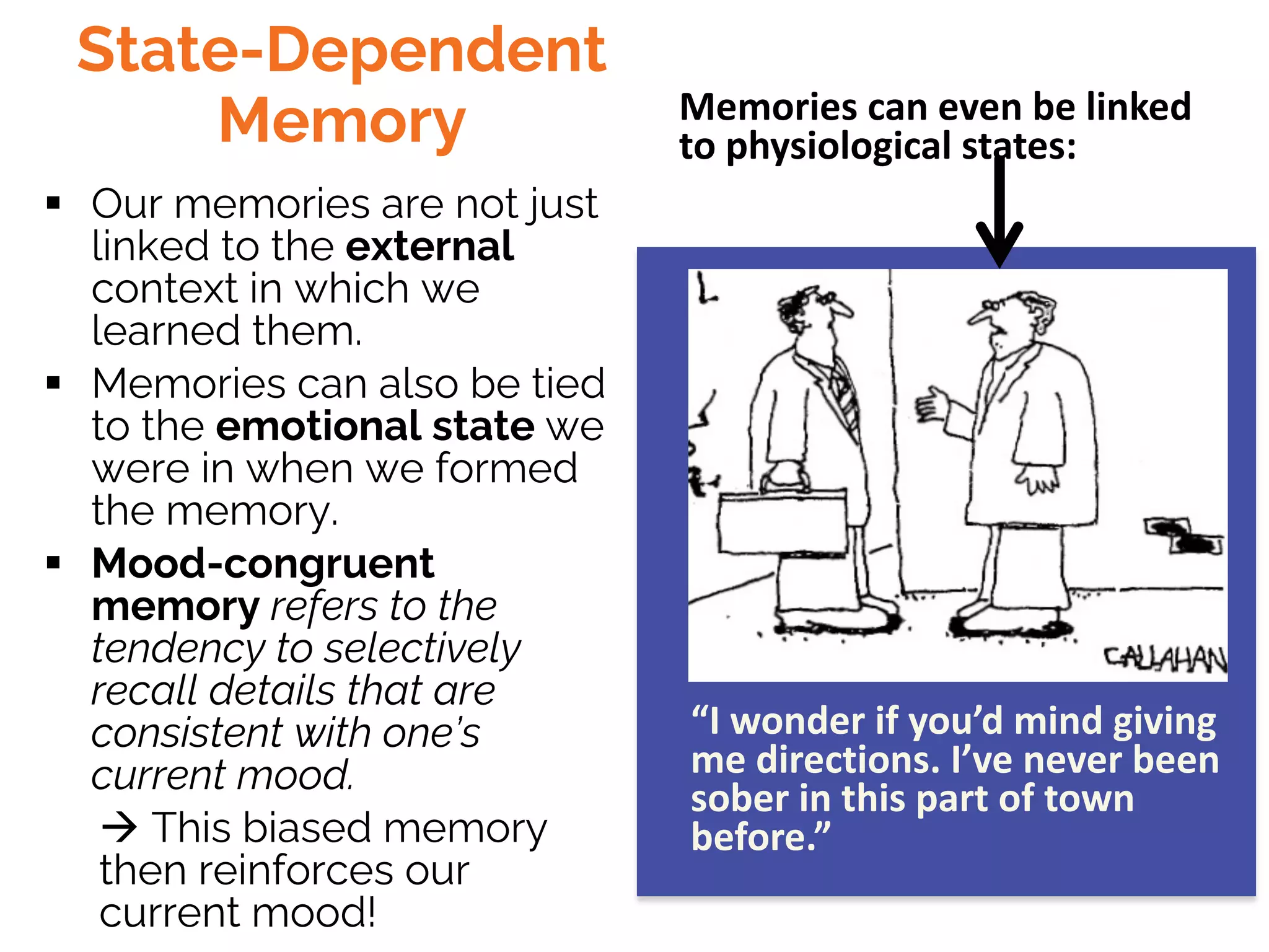 State-Dependent
Memory
§ Our memories are not just
linked to the external
context in which we
learned them.
§ Memories can also be tied
to the emotional state we
were in when we formed
the memory.
§ Mood-congruent
memory refers to the
tendency to selectively
recall details that are
consistent with one’s
current mood.
à This biased memory
then reinforces our
current mood!
Memories can even be linked
to physiological states:
“I wonder if you’d mind giving
me directions. I’ve never been
sober in this part of town
before.”
 