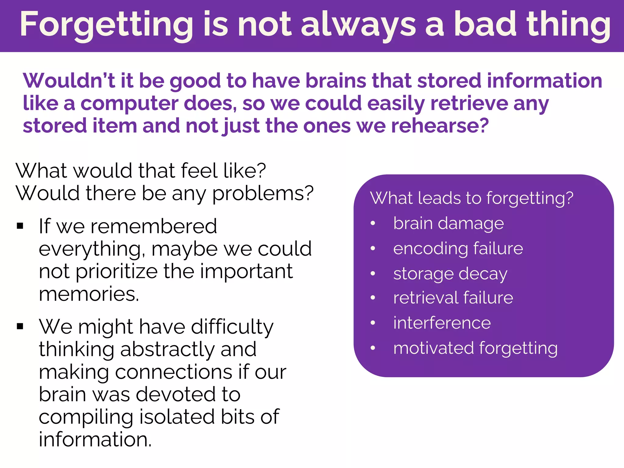 Forgetting is not always a bad thing
What would that feel like?
Would there be any problems?
§ If we remembered
everything, maybe we could
not prioritize the important
memories.
§ We might have difficulty
thinking abstractly and
making connections if our
brain was devoted to
compiling isolated bits of
information.
What leads to forgetting?
• brain damage
• encoding failure
• storage decay
• retrieval failure
• interference
• motivated forgetting
Wouldn’t it be good to have brains that stored information
like a computer does, so we could easily retrieve any
stored item and not just the ones we rehearse?
 