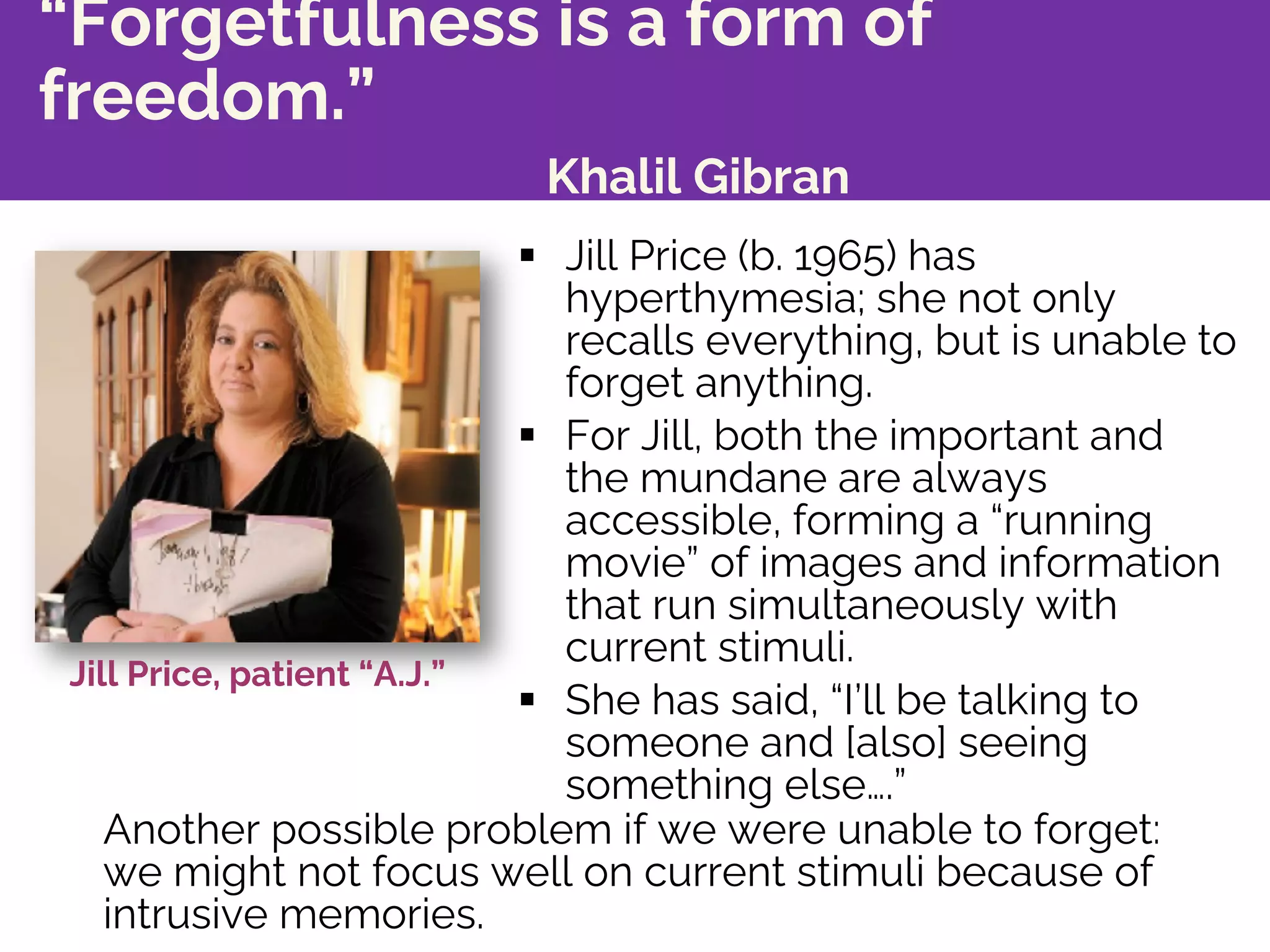 “Forgetfulness is a form of
freedom.”
Khalil Gibran
§ Jill Price (b. 1965) has
hyperthymesia; she not only
recalls everything, but is unable to
forget anything.
§ For Jill, both the important and
the mundane are always
accessible, forming a “running
movie” of images and information
that run simultaneously with
current stimuli.
§ She has said, “I’ll be talking to
someone and [also] seeing
something else….”
Jill Price, patient “A.J.”
Another possible problem if we were unable to forget:
we might not focus well on current stimuli because of
intrusive memories.
 