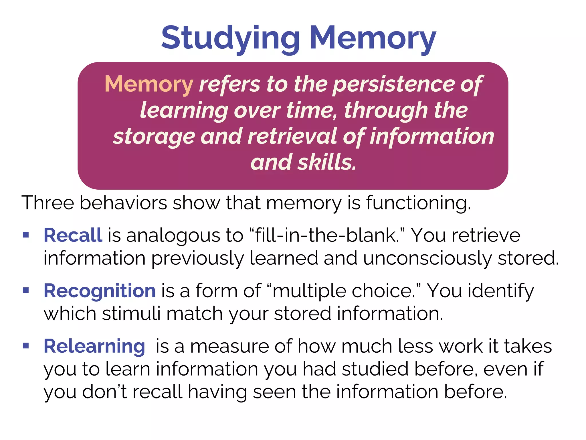 Three behaviors show that memory is functioning.
§ Recall is analogous to “fill-in-the-blank.” You retrieve
information previously learned and unconsciously stored.
§ Recognition is a form of “multiple choice.” You identify
which stimuli match your stored information.
§ Relearning is a measure of how much less work it takes
you to learn information you had studied before, even if
you don’t recall having seen the information before.
Studying Memory
Memory refers to the persistence of
learning over time, through the
storage and retrieval of information
and skills.
 