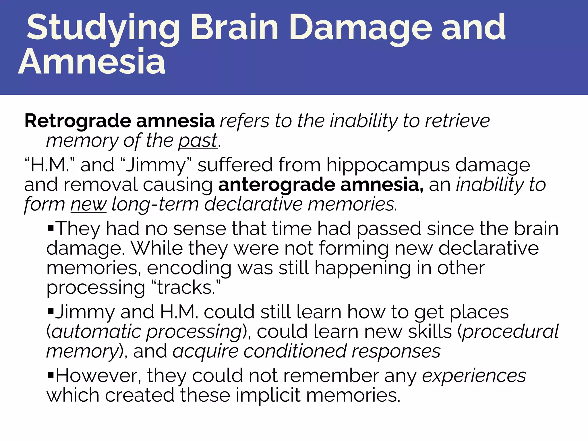 Studying Brain Damage and
Amnesia
Retrograde amnesia refers to the inability to retrieve
memory of the past.
“H.M.” and “Jimmy” suffered from hippocampus damage
and removal causing anterograde amnesia, an inability to
form new long-term declarative memories.
§They had no sense that time had passed since the brain
damage. While they were not forming new declarative
memories, encoding was still happening in other
processing “tracks.”
§Jimmy and H.M. could still learn how to get places
(automatic processing), could learn new skills (procedural
memory), and acquire conditioned responses
§However, they could not remember any experiences
which created these implicit memories.
 