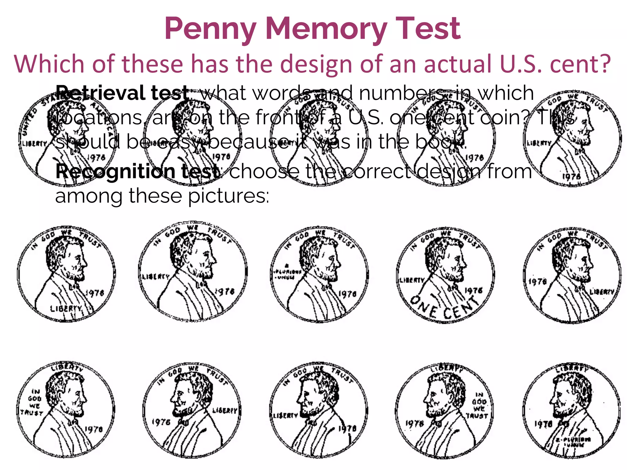 Penny Memory Test
Retrieval test: what words and numbers, in which
locations, are on the front of a U.S. one cent coin? This
should be easy because it was in the book.
Recognition test: choose the correct design from
among these pictures:
Which of these has the design of an actual U.S. cent?
 