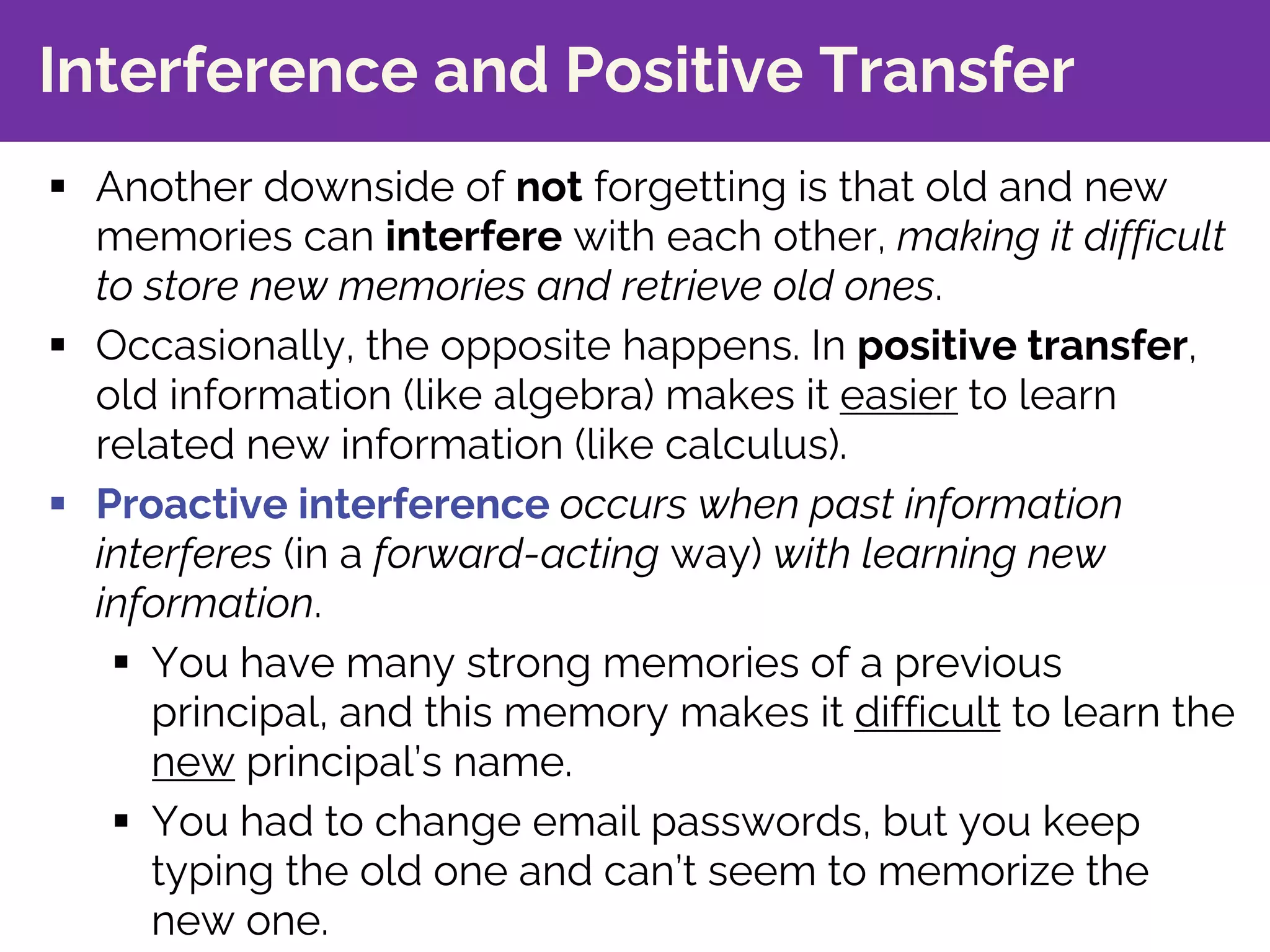 Interference and Positive Transfer
§ Another downside of not forgetting is that old and new
memories can interfere with each other, making it difficult
to store new memories and retrieve old ones.
§ Occasionally, the opposite happens. In positive transfer,
old information (like algebra) makes it easier to learn
related new information (like calculus).
§ Proactive interference occurs when past information
interferes (in a forward-acting way) with learning new
information.
§ You have many strong memories of a previous
principal, and this memory makes it difficult to learn the
new principal’s name.
§ You had to change email passwords, but you keep
typing the old one and can’t seem to memorize the
new one.
 