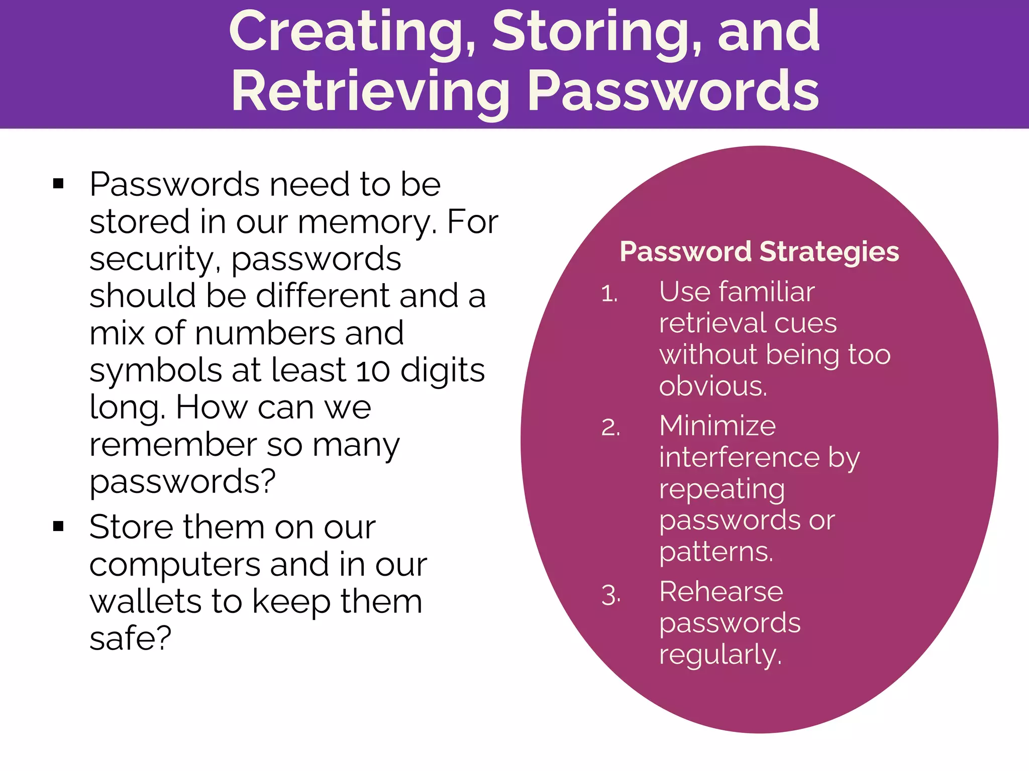 Creating, Storing, and
Retrieving Passwords
§ Passwords need to be
stored in our memory. For
security, passwords
should be different and a
mix of numbers and
symbols at least 10 digits
long. How can we
remember so many
passwords?
§ Store them on our
computers and in our
wallets to keep them
safe?
Password Strategies
1. Use familiar
retrieval cues
without being too
obvious.
2. Minimize
interference by
repeating
passwords or
patterns.
3. Rehearse
passwords
regularly.
 