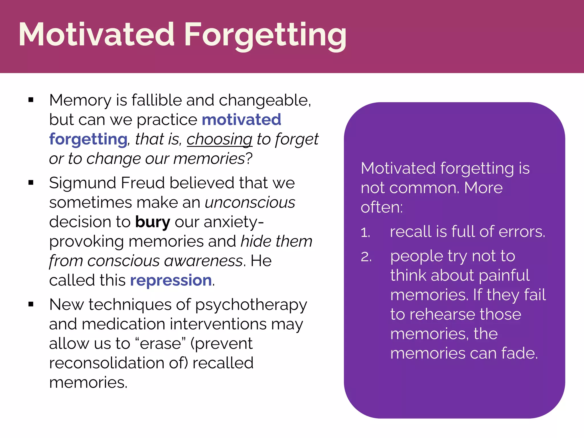 Motivated Forgetting
§ Memory is fallible and changeable,
but can we practice motivated
forgetting, that is, choosing to forget
or to change our memories?
§ Sigmund Freud believed that we
sometimes make an unconscious
decision to bury our anxiety-
provoking memories and hide them
from conscious awareness. He
called this repression.
§ New techniques of psychotherapy
and medication interventions may
allow us to “erase” (prevent
reconsolidation of) recalled
memories.
Motivated forgetting is
not common. More
often:
1. recall is full of errors.
2. people try not to
think about painful
memories. If they fail
to rehearse those
memories, the
memories can fade.
 
