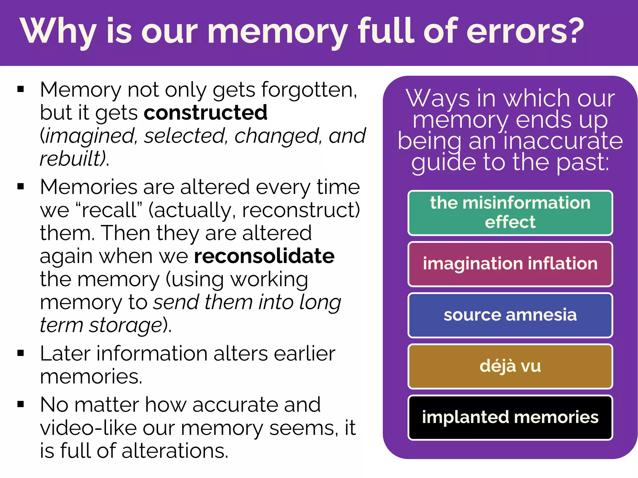 Why is our memory full of errors?
§ Memory not only gets forgotten,
but it gets constructed
(imagined, selected, changed, and
rebuilt).
§ Memories are altered every time
we “recall” (actually, reconstruct)
them. Then they are altered
again when we reconsolidate
the memory (using working
memory to send them into long
term storage).
§ Later information alters earlier
memories.
§ No matter how accurate and
video-like our memory seems, it
is full of alterations.
Ways in which our
memory ends up
being an inaccurate
guide to the past:
the misinformation
effect
imagination inflation
source amnesia
déjà vu
implanted memories
 