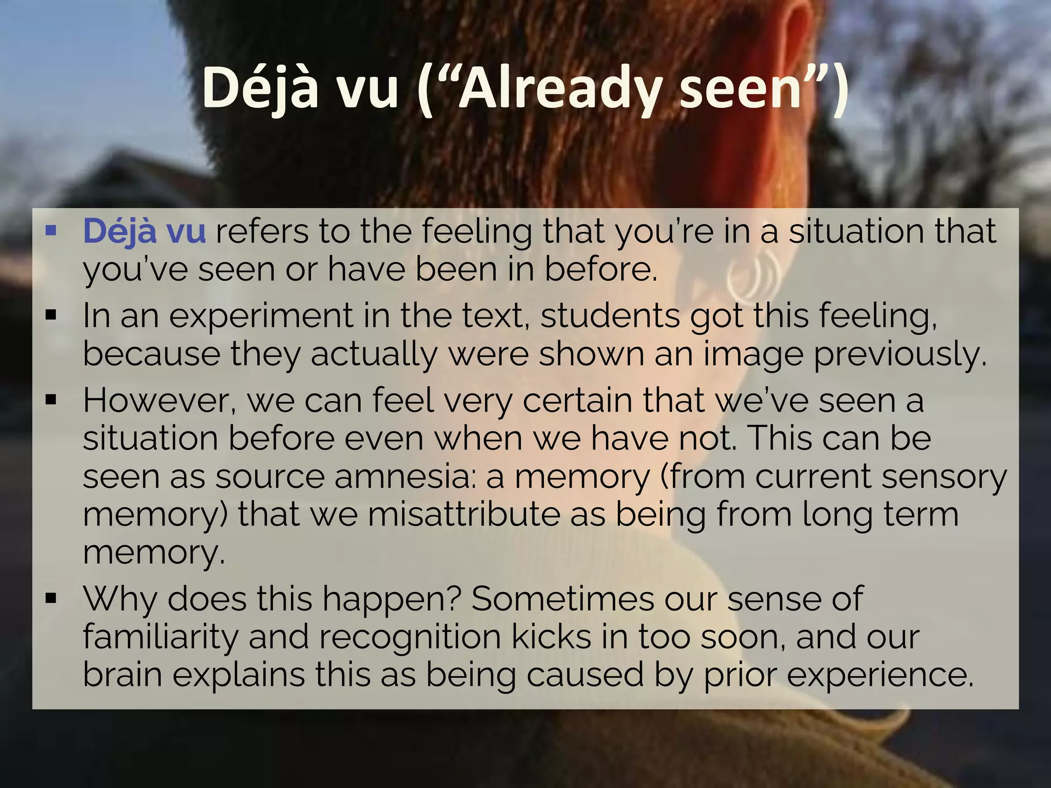 Déjà vu (“Already seen”)
§ Déjà vu refers to the feeling that you’re in a situation that
you’ve seen or have been in before.
§ In an experiment in the text, students got this feeling,
because they actually were shown an image previously.
§ However, we can feel very certain that we’ve seen a
situation before even when we have not. This can be
seen as source amnesia: a memory (from current sensory
memory) that we misattribute as being from long term
memory.
§ Why does this happen? Sometimes our sense of
familiarity and recognition kicks in too soon, and our
brain explains this as being caused by prior experience.
 