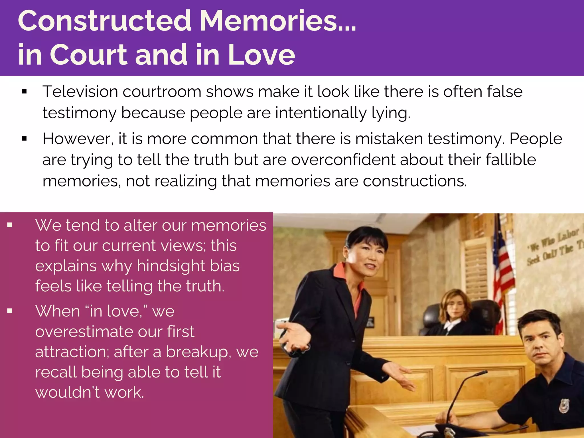 Constructed Memories...
in Court and in Love
§ Television courtroom shows make it look like there is often false
testimony because people are intentionally lying.
§ However, it is more common that there is mistaken testimony. People
are trying to tell the truth but are overconfident about their fallible
memories, not realizing that memories are constructions.
§ We tend to alter our memories
to fit our current views; this
explains why hindsight bias
feels like telling the truth.
§ When “in love,” we
overestimate our first
attraction; after a breakup, we
recall being able to tell it
wouldn’t work.
 