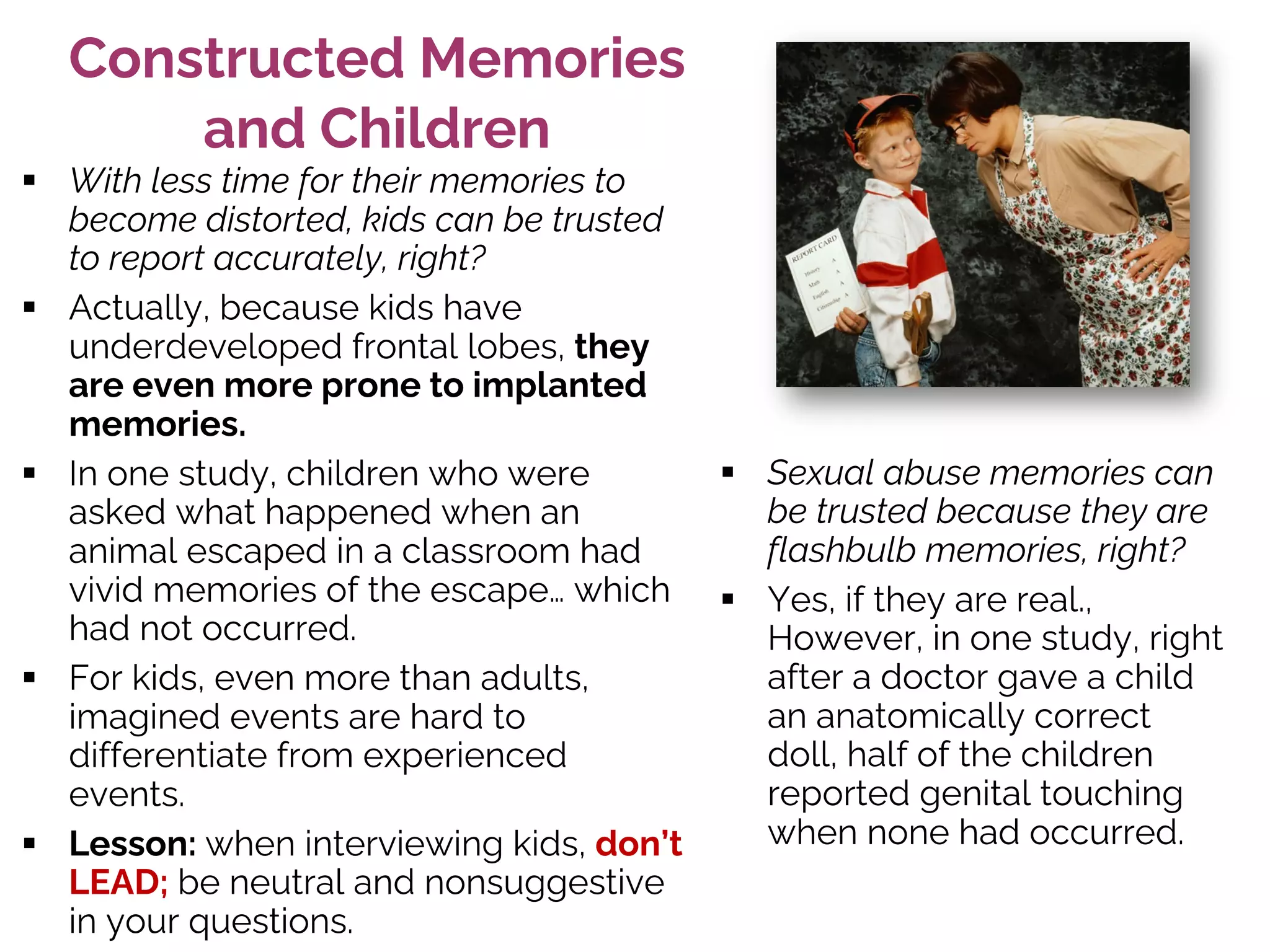 Constructed Memories
and Children
§ With less time for their memories to
become distorted, kids can be trusted
to report accurately, right?
§ Actually, because kids have
underdeveloped frontal lobes, they
are even more prone to implanted
memories.
§ In one study, children who were
asked what happened when an
animal escaped in a classroom had
vivid memories of the escape… which
had not occurred.
§ For kids, even more than adults,
imagined events are hard to
differentiate from experienced
events.
§ Lesson: when interviewing kids, don’t
LEAD; be neutral and nonsuggestive
in your questions.
§ Sexual abuse memories can
be trusted because they are
flashbulb memories, right?
§ Yes, if they are real.,
However, in one study, right
after a doctor gave a child
an anatomically correct
doll, half of the children
reported genital touching
when none had occurred.
 