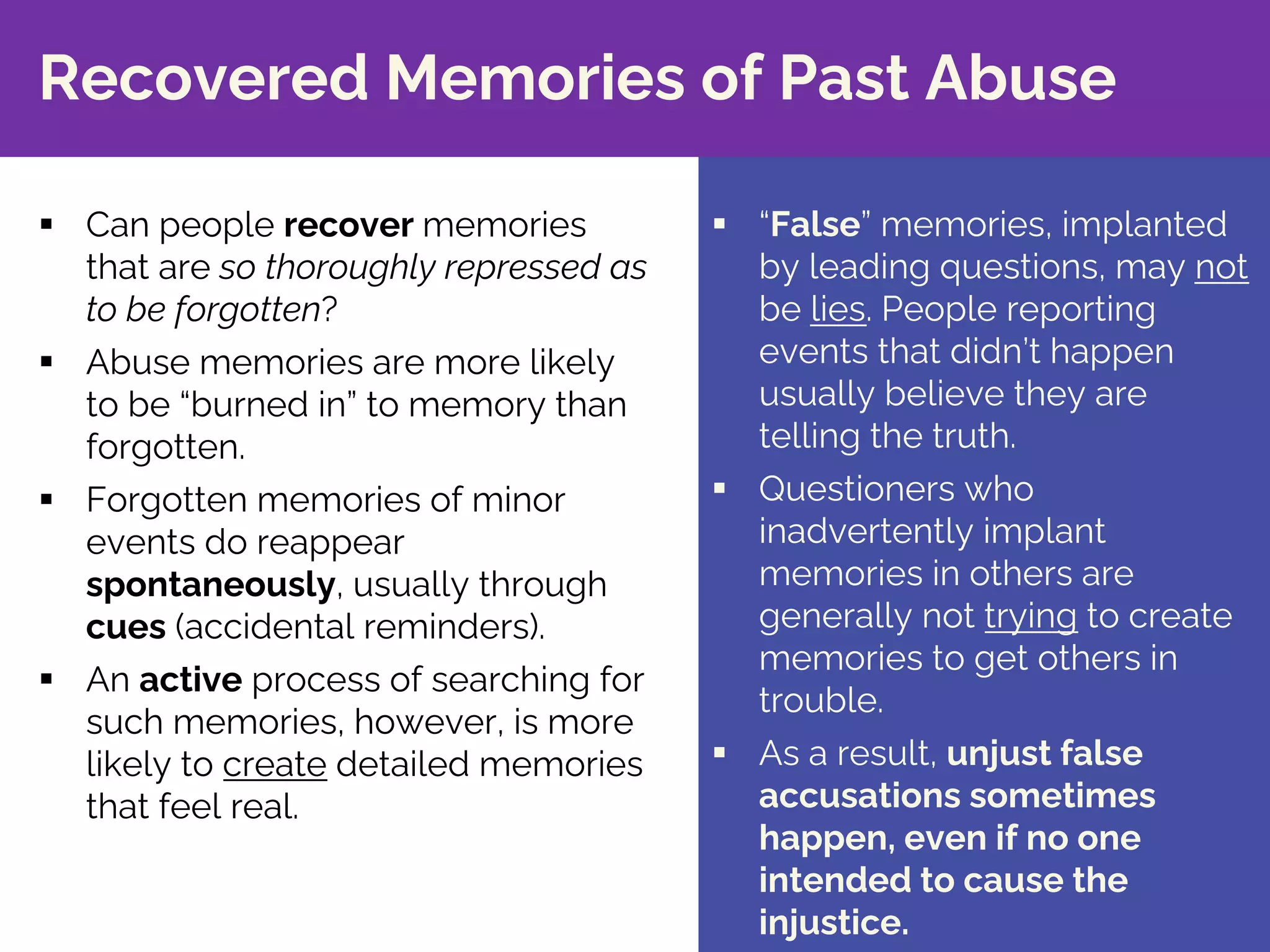 § “False” memories, implanted
by leading questions, may not
be lies. People reporting
events that didn’t happen
usually believe they are
telling the truth.
§ Questioners who
inadvertently implant
memories in others are
generally not trying to create
memories to get others in
trouble.
§ As a result, unjust false
accusations sometimes
happen, even if no one
intended to cause the
injustice.
Recovered Memories of Past Abuse
§ Can people recover memories
that are so thoroughly repressed as
to be forgotten?
§ Abuse memories are more likely
to be “burned in” to memory than
forgotten.
§ Forgotten memories of minor
events do reappear
spontaneously, usually through
cues (accidental reminders).
§ An active process of searching for
such memories, however, is more
likely to create detailed memories
that feel real.
 