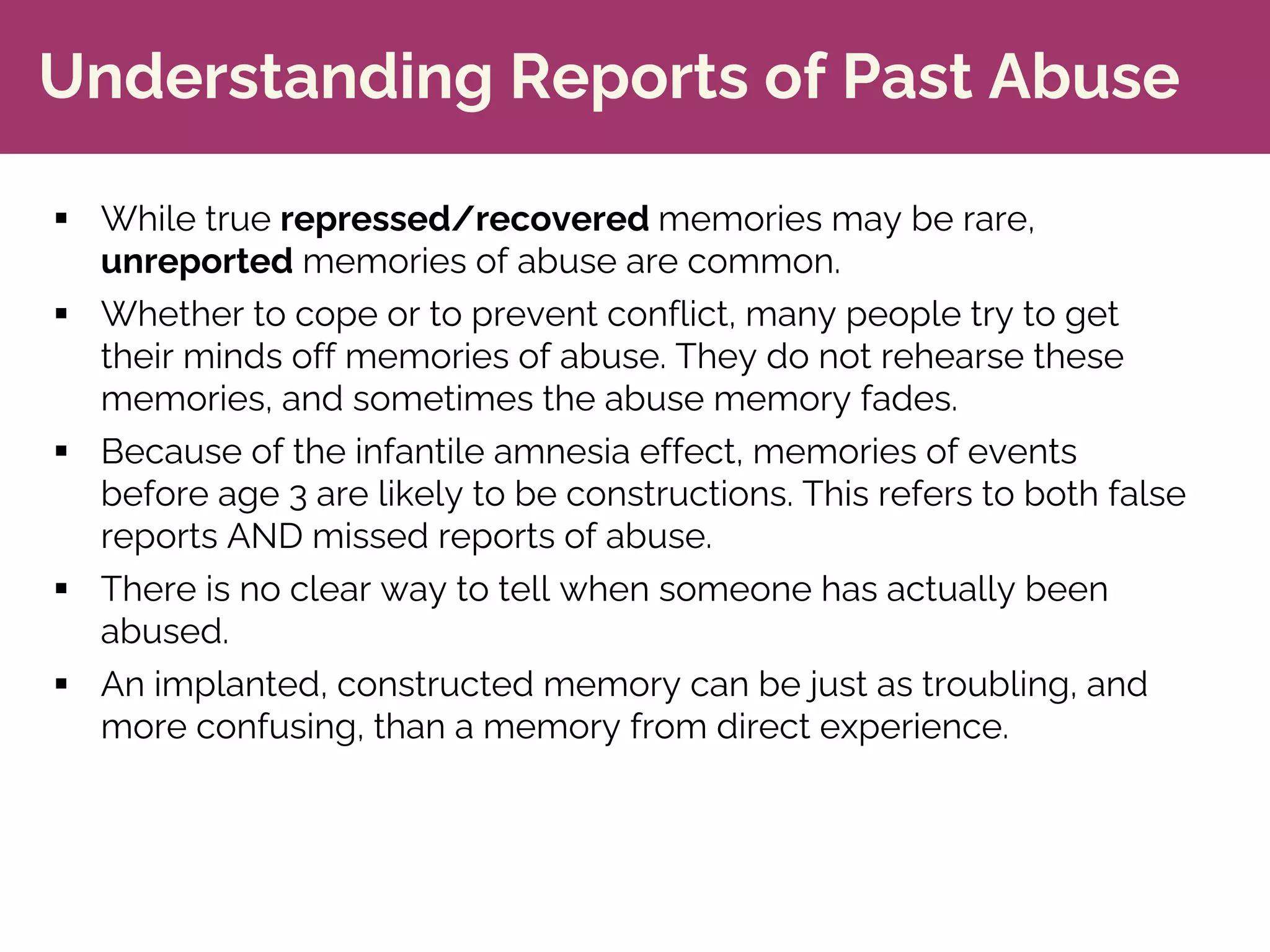 Understanding Reports of Past Abuse
§ While true repressed/recovered memories may be rare,
unreported memories of abuse are common.
§ Whether to cope or to prevent conflict, many people try to get
their minds off memories of abuse. They do not rehearse these
memories, and sometimes the abuse memory fades.
§ Because of the infantile amnesia effect, memories of events
before age 3 are likely to be constructions. This refers to both false
reports AND missed reports of abuse.
§ There is no clear way to tell when someone has actually been
abused.
§ An implanted, constructed memory can be just as troubling, and
more confusing, than a memory from direct experience.
 