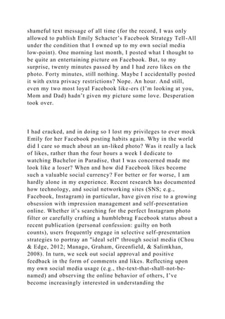 shameful text message of all time (for the record, I was only
allowed to publish Emily Schacter’s Facebook Strategy Tell-All
under the condition that I owned up to my own social media
low-point). One morning last month, I posted what I thought to
be quite an entertaining picture on Facebook. But, to my
surprise, twenty minutes passed by and I had zero likes on the
photo. Forty minutes, still nothing. Maybe I accidentally posted
it with extra privacy restrictions? Nope. An hour. And still,
even my two most loyal Facebook like-ers (I’m looking at you,
Mom and Dad) hadn’t given my picture some love. Desperation
took over.
I had cracked, and in doing so I lost my privileges to ever mock
Emily for her Facebook posting habits again. Why in the world
did I care so much about an un-liked photo? Was it really a lack
of likes, rather than the four hours a week I dedicate to
watching Bachelor in Paradise, that I was concerned made me
look like a loser? When and how did Facebook likes become
such a valuable social currency? For better or for worse, I am
hardly alone in my experience. Recent research has documented
how technology, and social networking sites (SNS; e.g.,
Facebook, Instagram) in particular, have given rise to a growing
obsession with impression management and self-presentation
online. Whether it’s searching for the perfect Instagram photo
filter or carefully crafting a humblebrag Facebook status about a
recent publication (personal confession: guilty on both
counts), users frequently engage in selective self-presentation
strategies to portray an "ideal self" through social media (Chou
& Edge, 2012; Manago, Graham, Greenfield, & Salimkhan,
2008). In turn, we seek out social approval and positive
feedback in the form of comments and likes. Reflecting upon
my own social media usage (e.g., the-text-that-shall-not-be-
named) and observing the online behavior of others, I’ve
become increasingly interested in understanding the
 