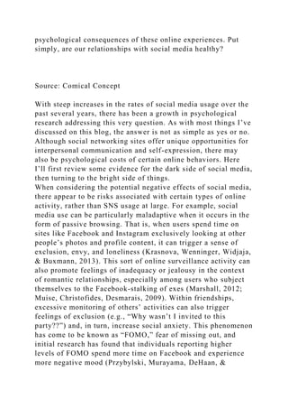 psychological consequences of these online experiences. Put
simply, are our relationships with social media healthy?
Source: Comical Concept
With steep increases in the rates of social media usage over the
past several years, there has been a growth in psychological
research addressing this very question. As with most things I’ve
discussed on this blog, the answer is not as simple as yes or no.
Although social networking sites offer unique opportunities for
interpersonal communication and self-expression, there may
also be psychological costs of certain online behaviors. Here
I’ll first review some evidence for the dark side of social media,
then turning to the bright side of things.
When considering the potential negative effects of social media,
there appear to be risks associated with certain types of online
activity, rather than SNS usage at large. For example, social
media use can be particularly maladaptive when it occurs in the
form of passive browsing. That is, when users spend time on
sites like Facebook and Instagram exclusively looking at other
people’s photos and profile content, it can trigger a sense of
exclusion, envy, and loneliness (Krasnova, Wenninger, Widjaja,
& Buxmann, 2013). This sort of online surveillance activity can
also promote feelings of inadequacy or jealousy in the context
of romantic relationships, especially among users who subject
themselves to the Facebook-stalking of exes (Marshall, 2012;
Muise, Christofides, Desmarais, 2009). Within friendships,
excessive monitoring of others’ activities can also trigger
feelings of exclusion (e.g., “Why wasn’t I invited to this
party??”) and, in turn, increase social anxiety. This phenomenon
has come to be known as “FOMO,” fear of missing out, and
initial research has found that individuals reporting higher
levels of FOMO spend more time on Facebook and experience
more negative mood (Przybylski, Murayama, DeHaan, &
 