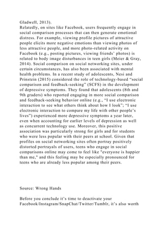 Gladwell, 2013).
Relatedly, on sites like Facebook, users frequently engage in
social comparison processes that can then generate emotional
distress. For example, viewing profile pictures of attractive
people elicits more negative emotions than viewing photos of
less attractive people, and more photo-related activity on
Facebook (e.g., posting pictures, viewing friends’ photos) is
related to body image disturbances in teen girls (Meier & Gray,
2014). Social comparison on social networking sites, under
certain circumstances, has also been associated with mental
health problems. In a recent study of adolescents, Nesi and
Prinstein (2015) considered the role of technology-based “social
comparison and feedback-seeking” (SCFS) in the development
of depressive symptoms. They found that adolescents (8th and
9th graders) who reported engaging in more social comparison
and feedback-seeking behavior online (e.g., “I use electronic
interaction to see what others think about how I look”; “I use
electronic interaction to compare my life with other people’s
lives”) experienced more depressive symptoms a year later,
even when accounting for earlier levels of depression as well
as concurrent technology use. Moreover, this positive
association was particularly strong for girls and for students
who were less popular with their peers at school. Given that
profiles on social networking sites often portray positively
distorted portrayals of users, teens who engage in social
comparisons online may come to feel like "everyone is happier
than me," and this feeling may be especially pronounced for
teens who are already less popular among their peers.
Source: Wrong Hands
Before you conclude it’s time to deactivate your
Facebook/Instagram/SnapChat/Twitter/Tumblr, it’s also worth
 