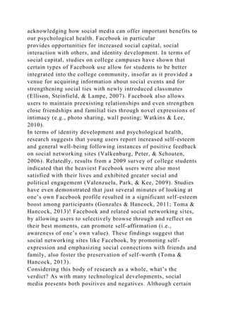 acknowledging how social media can offer important benefits to
our psychological health. Facebook in particular
provides opportunities for increased social capital, social
interaction with others, and identity development. In terms of
social capital, studies on college campuses have shown that
certain types of Facebook use allow for students to be better
integrated into the college community, insofar as it provided a
venue for acquiring information about social events and for
strengthening social ties with newly introduced classmates
(Ellison, Steinfield, & Lampe, 2007). Facebook also allows
users to maintain preexisting relationships and even strengthen
close friendships and familial ties through novel expressions of
intimacy (e.g., photo sharing, wall posting; Watkins & Lee,
2010).
In terms of identity development and psychological health,
research suggests that young users report increased self-esteem
and general well-being following instances of positive feedback
on social networking sites (Valkenburg, Peter, & Schouten,
2006). Relatedly, results from a 2009 survey of college students
indicated that the heaviest Facebook users were also most
satisfied with their lives and exhibited greater social and
political engagement (Valenzuela, Park, & Kee, 2009). Studies
have even demonstrated that just several minutes of looking at
one’s own Facebook profile resulted in a significant self-esteem
boost among participants (Gonzales & Hancock, 2011; Toma &
Hancock, 2013)! Facebook and related social networking sites,
by allowing users to selectively browse through and reflect on
their best moments, can promote self-affirmation (i.e.,
awareness of one’s own value). These findings suggest that
social networking sites like Facebook, by promoting self-
expression and emphasizing social connections with friends and
family, also foster the preservation of self-worth (Toma &
Hancock, 2013).
Considering this body of research as a whole, what’s the
verdict? As with many technological developments, social
media presents both positives and negatives. Although certain
 
