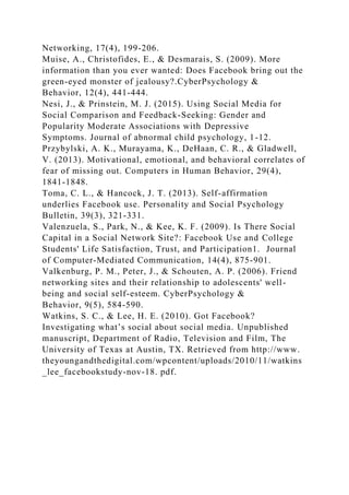 Networking, 17(4), 199-206.
Muise, A., Christofides, E., & Desmarais, S. (2009). More
information than you ever wanted: Does Facebook bring out the
green-eyed monster of jealousy?.CyberPsychology &
Behavior, 12(4), 441-444.
Nesi, J., & Prinstein, M. J. (2015). Using Social Media for
Social Comparison and Feedback-Seeking: Gender and
Popularity Moderate Associations with Depressive
Symptoms. Journal of abnormal child psychology, 1-12.
Przybylski, A. K., Murayama, K., DeHaan, C. R., & Gladwell,
V. (2013). Motivational, emotional, and behavioral correlates of
fear of missing out. Computers in Human Behavior, 29(4),
1841-1848.
Toma, C. L., & Hancock, J. T. (2013). Self-affirmation
underlies Facebook use. Personality and Social Psychology
Bulletin, 39(3), 321-331.
Valenzuela, S., Park, N., & Kee, K. F. (2009). Is There Social
Capital in a Social Network Site?: Facebook Use and College
Students' Life Satisfaction, Trust, and Participation1. Journal
of Computer‐Mediated Communication, 14(4), 875-901.
Valkenburg, P. M., Peter, J., & Schouten, A. P. (2006). Friend
networking sites and their relationship to adolescents' well-
being and social self-esteem. CyberPsychology &
Behavior, 9(5), 584-590.
Watkins, S. C., & Lee, H. E. (2010). Got Facebook?
Investigating what’s social about social media. Unpublished
manuscript, Department of Radio, Television and Film, The
University of Texas at Austin, TX. Retrieved from http://www.
theyoungandthedigital.com/wpcontent/uploads/2010/11/watkins
_lee_facebookstudy-nov-18. pdf.
 