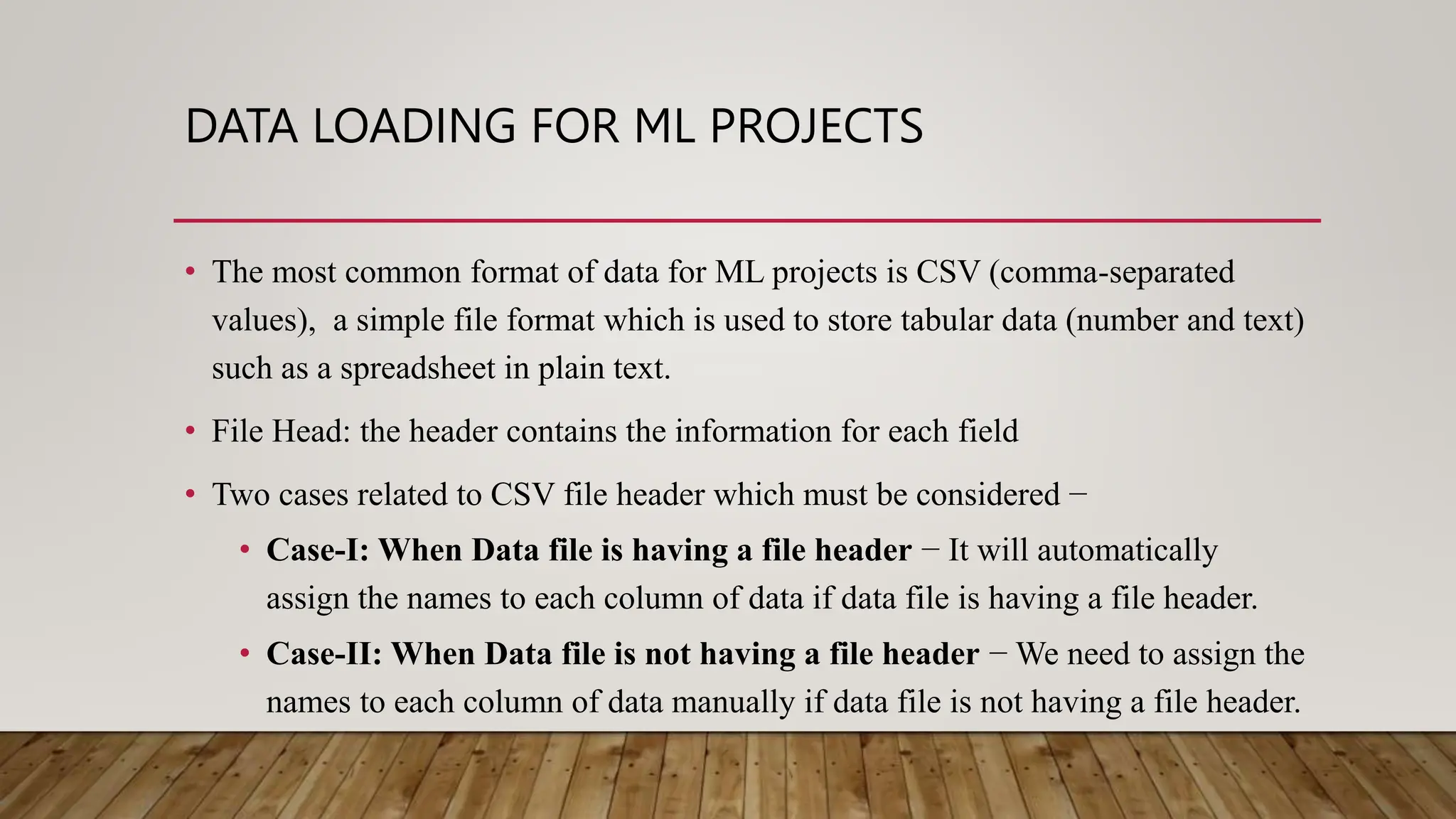 DATA LOADING FOR ML PROJECTS
• The most common format of data for ML projects is CSV (comma-separated
values), a simple file format which is used to store tabular data (number and text)
such as a spreadsheet in plain text.
• File Head: the header contains the information for each field
• Two cases related to CSV file header which must be considered −
• Case-I: When Data file is having a file header − It will automatically
assign the names to each column of data if data file is having a file header.
• Case-II: When Data file is not having a file header − We need to assign the
names to each column of data manually if data file is not having a file header.
 