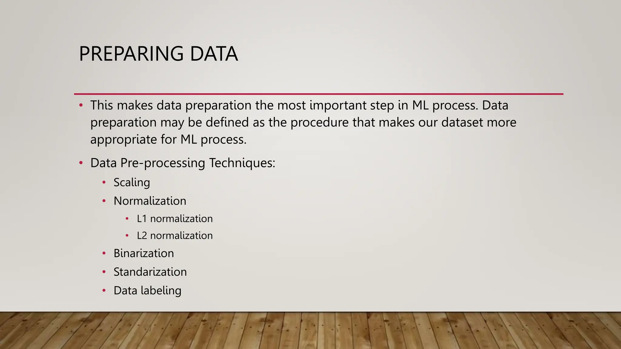 PREPARING DATA
• This makes data preparation the most important step in ML process. Data
preparation may be defined as the procedure that makes our dataset more
appropriate for ML process.
• Data Pre-processing Techniques:
• Scaling
• Normalization
• L1 normalization
• L2 normalization
• Binarization
• Standarization
• Data labeling
 