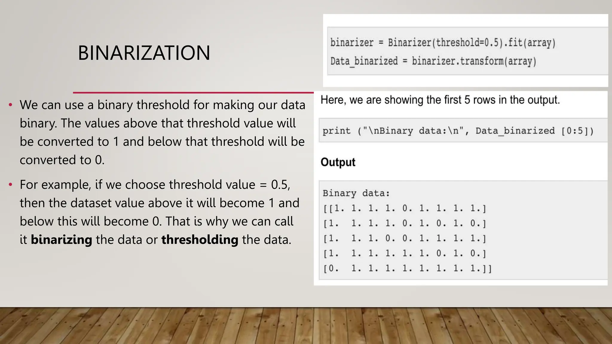 BINARIZATION
• We can use a binary threshold for making our data
binary. The values above that threshold value will
be converted to 1 and below that threshold will be
converted to 0.
• For example, if we choose threshold value = 0.5,
then the dataset value above it will become 1 and
below this will become 0. That is why we can call
it binarizing the data or thresholding the data.
 