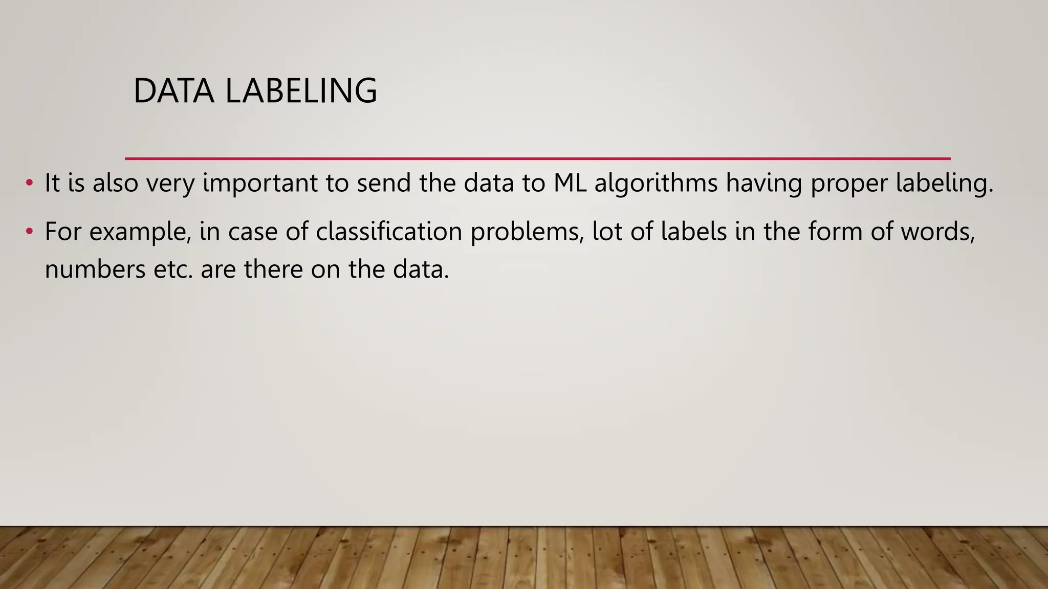 DATA LABELING
• It is also very important to send the data to ML algorithms having proper labeling.
• For example, in case of classification problems, lot of labels in the form of words,
numbers etc. are there on the data.
 