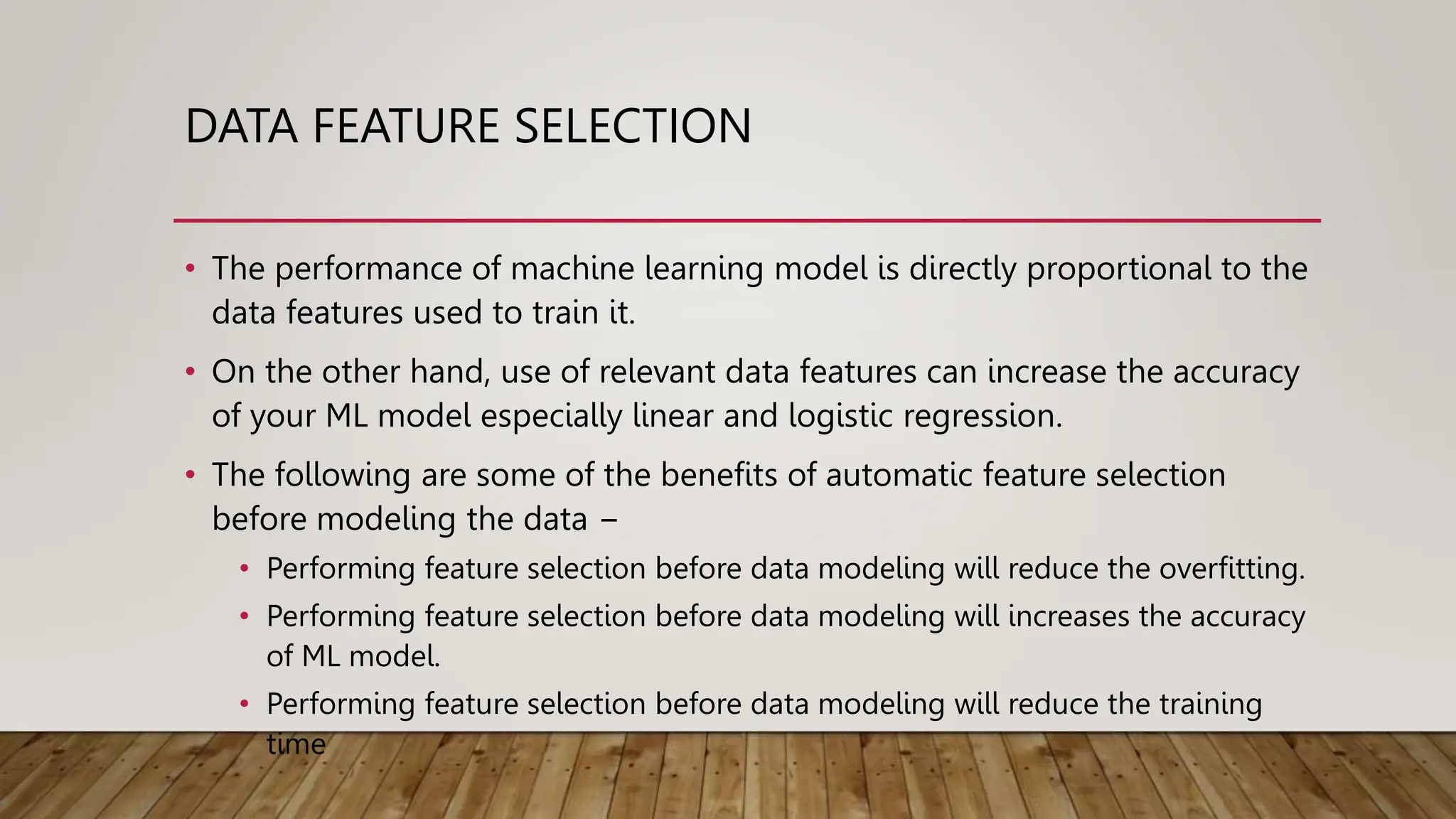 DATA FEATURE SELECTION
• The performance of machine learning model is directly proportional to the
data features used to train it.
• On the other hand, use of relevant data features can increase the accuracy
of your ML model especially linear and logistic regression.
• The following are some of the benefits of automatic feature selection
before modeling the data −
• Performing feature selection before data modeling will reduce the overfitting.
• Performing feature selection before data modeling will increases the accuracy
of ML model.
• Performing feature selection before data modeling will reduce the training
time
 