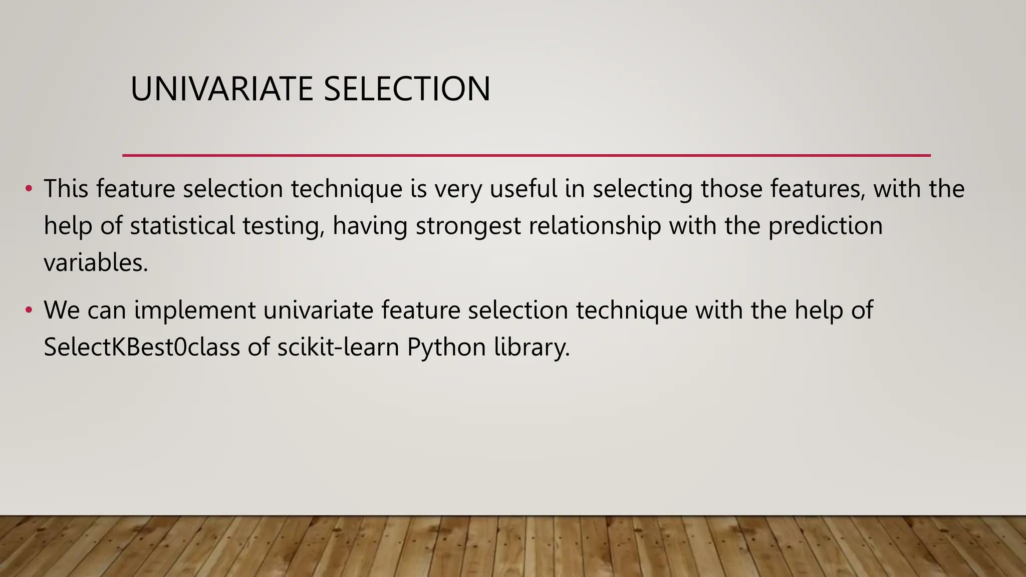 UNIVARIATE SELECTION
• This feature selection technique is very useful in selecting those features, with the
help of statistical testing, having strongest relationship with the prediction
variables.
• We can implement univariate feature selection technique with the help of
SelectKBest0class of scikit-learn Python library.
 