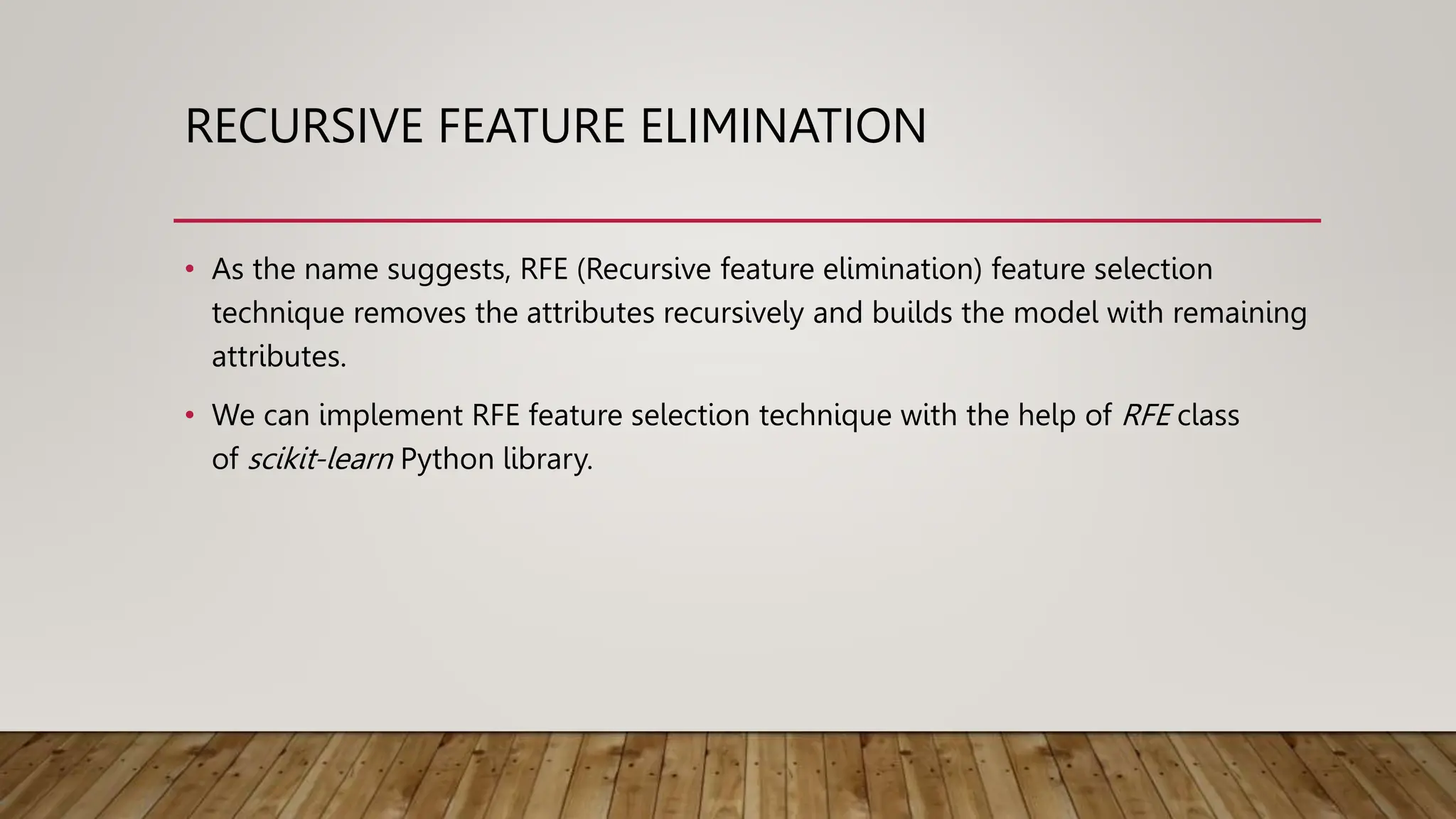 RECURSIVE FEATURE ELIMINATION
• As the name suggests, RFE (Recursive feature elimination) feature selection
technique removes the attributes recursively and builds the model with remaining
attributes.
• We can implement RFE feature selection technique with the help of RFE class
of scikit-learn Python library.
 