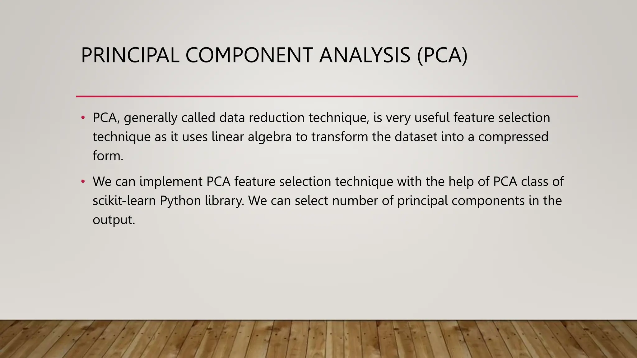 PRINCIPAL COMPONENT ANALYSIS (PCA)
• PCA, generally called data reduction technique, is very useful feature selection
technique as it uses linear algebra to transform the dataset into a compressed
form.
• We can implement PCA feature selection technique with the help of PCA class of
scikit-learn Python library. We can select number of principal components in the
output.
 
