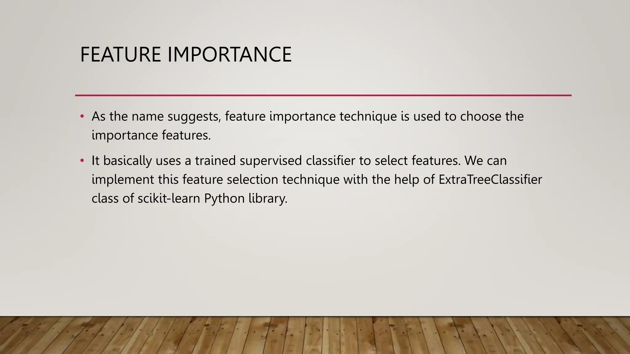 FEATURE IMPORTANCE
• As the name suggests, feature importance technique is used to choose the
importance features.
• It basically uses a trained supervised classifier to select features. We can
implement this feature selection technique with the help of ExtraTreeClassifier
class of scikit-learn Python library.
 
