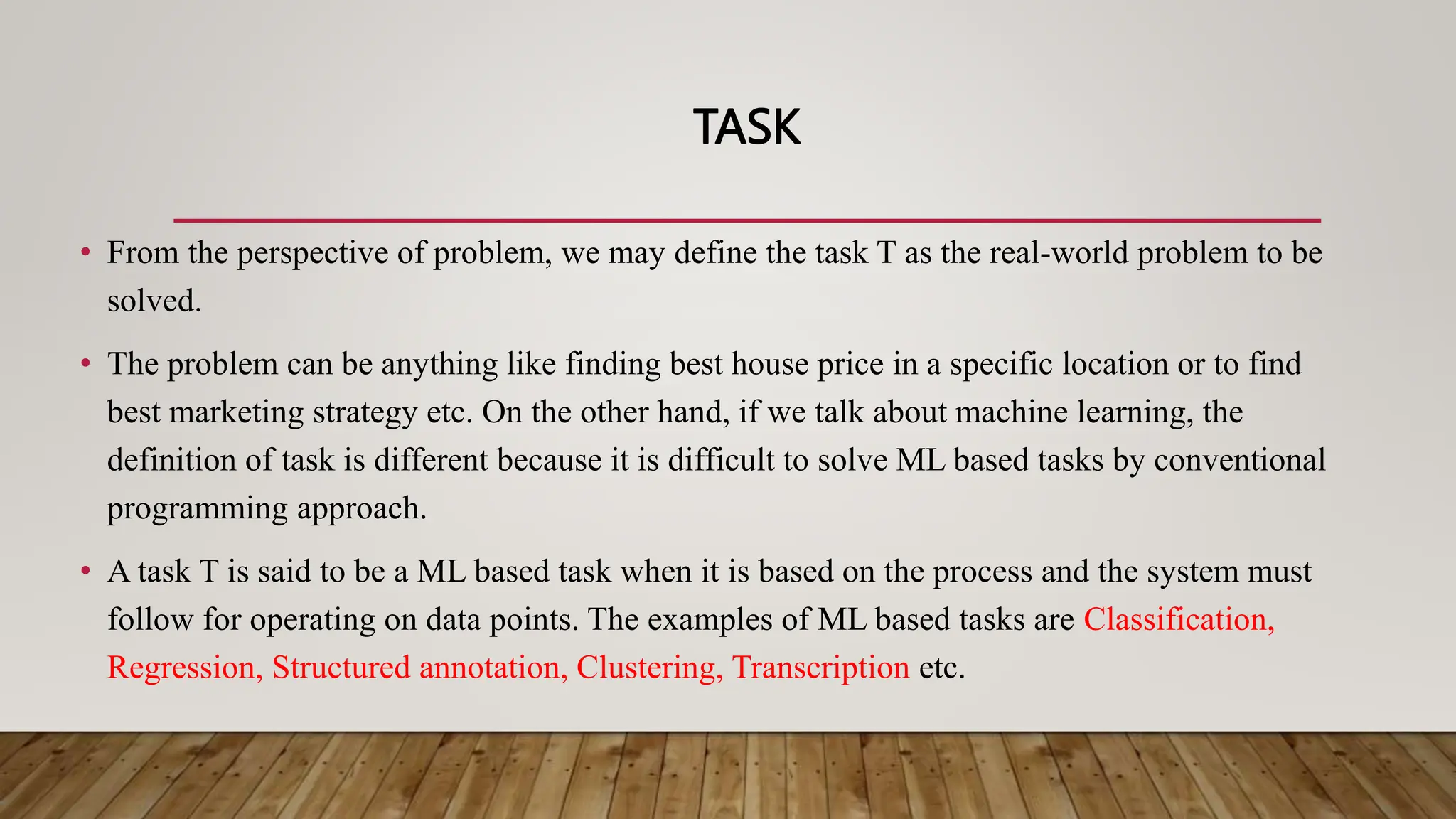 TASK
• From the perspective of problem, we may define the task T as the real-world problem to be
solved.
• The problem can be anything like finding best house price in a specific location or to find
best marketing strategy etc. On the other hand, if we talk about machine learning, the
definition of task is different because it is difficult to solve ML based tasks by conventional
programming approach.
• A task T is said to be a ML based task when it is based on the process and the system must
follow for operating on data points. The examples of ML based tasks are Classification,
Regression, Structured annotation, Clustering, Transcription etc.
 