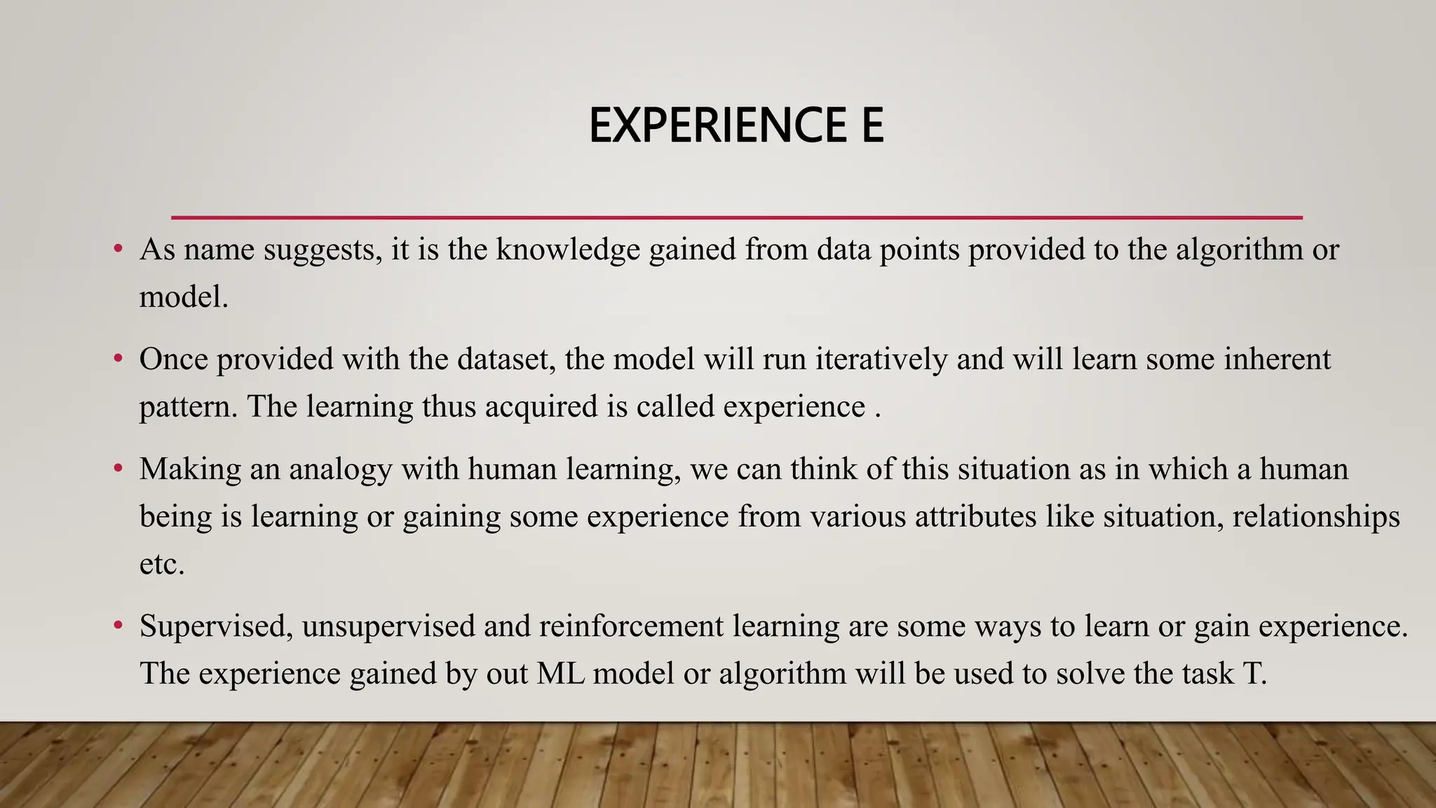 EXPERIENCE E
• As name suggests, it is the knowledge gained from data points provided to the algorithm or
model.
• Once provided with the dataset, the model will run iteratively and will learn some inherent
pattern. The learning thus acquired is called experience .
• Making an analogy with human learning, we can think of this situation as in which a human
being is learning or gaining some experience from various attributes like situation, relationships
etc.
• Supervised, unsupervised and reinforcement learning are some ways to learn or gain experience.
The experience gained by out ML model or algorithm will be used to solve the task T.
 
