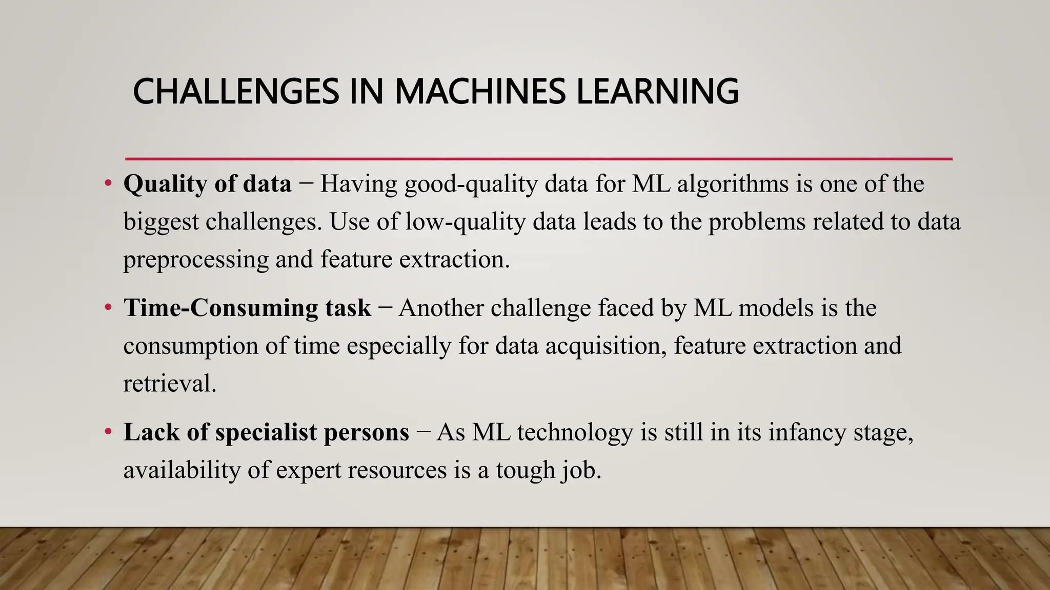 CHALLENGES IN MACHINES LEARNING
• Quality of data − Having good-quality data for ML algorithms is one of the
biggest challenges. Use of low-quality data leads to the problems related to data
preprocessing and feature extraction.
• Time-Consuming task − Another challenge faced by ML models is the
consumption of time especially for data acquisition, feature extraction and
retrieval.
• Lack of specialist persons − As ML technology is still in its infancy stage,
availability of expert resources is a tough job.
 
