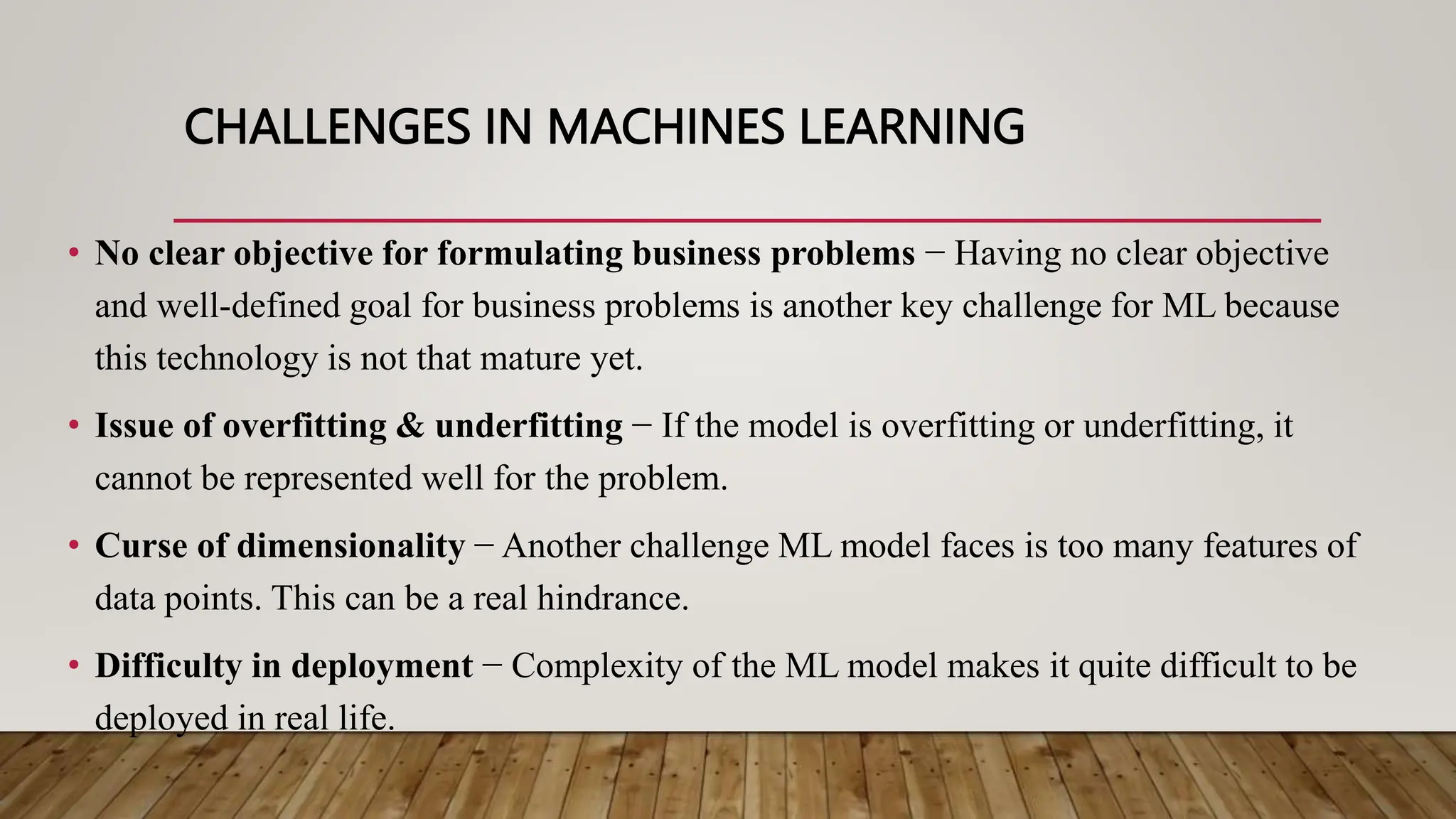 CHALLENGES IN MACHINES LEARNING
• No clear objective for formulating business problems − Having no clear objective
and well-defined goal for business problems is another key challenge for ML because
this technology is not that mature yet.
• Issue of overfitting & underfitting − If the model is overfitting or underfitting, it
cannot be represented well for the problem.
• Curse of dimensionality − Another challenge ML model faces is too many features of
data points. This can be a real hindrance.
• Difficulty in deployment − Complexity of the ML model makes it quite difficult to be
deployed in real life.
 