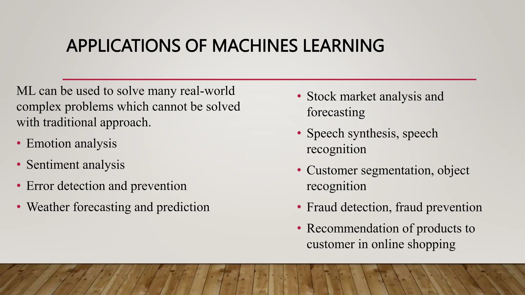 APPLICATIONS OF MACHINES LEARNING
ML can be used to solve many real-world
complex problems which cannot be solved
with traditional approach.
• Emotion analysis
• Sentiment analysis
• Error detection and prevention
• Weather forecasting and prediction
• Stock market analysis and
forecasting
• Speech synthesis, speech
recognition
• Customer segmentation, object
recognition
• Fraud detection, fraud prevention
• Recommendation of products to
customer in online shopping
 