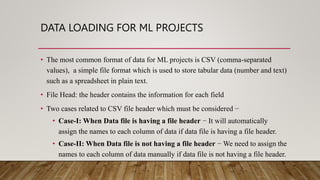 DATA LOADING FOR ML PROJECTS
• The most common format of data for ML projects is CSV (comma-separated
values), a simple file format which is used to store tabular data (number and text)
such as a spreadsheet in plain text.
• File Head: the header contains the information for each field
• Two cases related to CSV file header which must be considered −
• Case-I: When Data file is having a file header − It will automatically
assign the names to each column of data if data file is having a file header.
• Case-II: When Data file is not having a file header − We need to assign the
names to each column of data manually if data file is not having a file header.
 