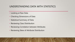 UNDERSTANDING DATA WITH STATISTICS
• Looking at Raw Data
• Checking Dimensions of Data
• Statistical Summary of Data
• Reviewing Class Distribution
• Reviewing Correlation between Attributes
• Reviewing Skew of Attribute Distribution
 