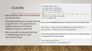 SCALING
• Data rescaling makes sure that attributes
are at same scale.
• Generally, attributes are rescaled into the
range of 0 and 1. ML algorithms like
gradient descent and k-Nearest
Neighbors requires scaled data.
• We can rescale the data with the help
of MinMaxScaler class of scikit-
learn Python library.
 