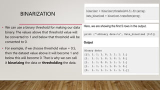 BINARIZATION
• We can use a binary threshold for making our data
binary. The values above that threshold value will
be converted to 1 and below that threshold will be
converted to 0.
• For example, if we choose threshold value = 0.5,
then the dataset value above it will become 1 and
below this will become 0. That is why we can call
it binarizing the data or thresholding the data.
 