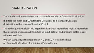 STANDARIZATION
• The standarization transforms the data attributes with a Gaussian distribution.
• It differs the mean and SD (Standard Deviation) to a standard Gaussian
distribution with a mean of 0 and a SD of 1.
• This technique is useful in ML algorithms like linear regression, logistic regression
that assumes a Gaussian distribution in input dataset and produce better results
with rescaled data.
• We can standardize the data (mean = 0 and SD =1) with the help
of StandardScaler class of scikit-learn Python library.
 