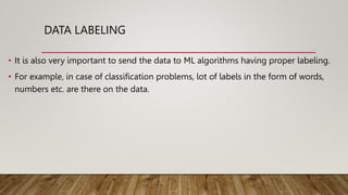 DATA LABELING
• It is also very important to send the data to ML algorithms having proper labeling.
• For example, in case of classification problems, lot of labels in the form of words,
numbers etc. are there on the data.
 