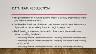DATA FEATURE SELECTION
• The performance of machine learning model is directly proportional to the
data features used to train it.
• On the other hand, use of relevant data features can increase the accuracy
of your ML model especially linear and logistic regression.
• The following are some of the benefits of automatic feature selection
before modeling the data −
• Performing feature selection before data modeling will reduce the overfitting.
• Performing feature selection before data modeling will increases the accuracy
of ML model.
• Performing feature selection before data modeling will reduce the training
time
 