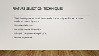 FEATURE SELECTION TECHNIQUES
• The followings are automatic feature selection techniques that we can use to
model ML data in Python −
• Univariate Selection
• Recursive Feature Elimination
• Principal Component Analysis (PCA)
• Feature Importance
 