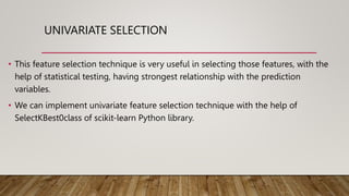 UNIVARIATE SELECTION
• This feature selection technique is very useful in selecting those features, with the
help of statistical testing, having strongest relationship with the prediction
variables.
• We can implement univariate feature selection technique with the help of
SelectKBest0class of scikit-learn Python library.
 